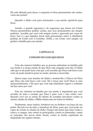 Ele está olhando para Jesus, e enquanto os Seus pensamentos são santos,
vocês são aceitos!
Quando o diabo vem para atormentar a sua mente, apontá-lo para
Jesus.
Amado, o grande segurança e de segurança que temos em Cristo!
Nossos pensamentos podem vacilar, mas seus pensamentos são sempre
perfeitos. Acredite que você está sempre aceita e aprovada por causa de
Jesus. Isso é o que significa trazer todo pensamento cativo à obediência
perfeita de Cristo (ver 2 Coríntios. 10:05), e em Cristo você sempre vai
ganhar a batalha para sua mente!
CAPÍTULO 12
CUIDADO DO LEÃO QUE RUGE
Uma das maiores batalhas que as pessoas enfrentam na batalha pela
sua mente é a crença errada de que Deus está zangado com eles. O diabo
sabe que se ele pode fazer com que você acredite que Deus está bravo com
você, ele pode mantê-lo preso no medo, derrota e escravidão.
Quero expor essa mentira do diabo e mostrar-lhe a Palavra de Deus
que Deus não está bravo com você. Ele é louco por você! Deus te ama
apaixonadamente, e Ele quer que você seja totalmente seguro e confiante
em Seu amor por você.
Para ser vitorioso na batalha por sua mente, é importante que você
acredita de todo o coração que Deus é para você e não contra você.
Quando você usa as armas do direito de acreditar prevalecer contra as
astutas ciladas do diabo, a Bíblia chama este ser fortes no Senhor:
Finalmente, meus irmãos, fortalecei-vos no Senhor e na força do seu
poder. Revesti-vos de toda a armadura de Deus, para que você pode ser
capaz de resistir às ciladas do diabo. Porque não temos que lutar contra a
carne e o sangue, mas contra os principados, contra as potestades, contra
os príncipes das trevas deste século, contra as hostes espirituais da
iniquidade nas regiões celestes.
 