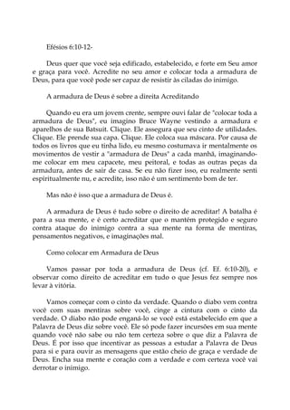 Efésios 6:10-12-
Deus quer que você seja edificado, estabelecido, e forte em Seu amor
e graça para você. Acredite no seu amor e colocar toda a armadura de
Deus, para que você pode ser capaz de resistir às ciladas do inimigo.
A armadura de Deus é sobre a direita Acreditando
Quando eu era um jovem crente, sempre ouvi falar de "colocar toda a
armadura de Deus", eu imagino Bruce Wayne vestindo a armadura e
aparelhos de sua Batsuit. Clique. Ele assegura que seu cinto de utilidades.
Clique. Ele prende sua capa. Clique. Ele coloca sua máscara. Por causa de
todos os livros que eu tinha lido, eu mesmo costumava ir mentalmente os
movimentos de vestir a "armadura de Deus" a cada manhã, imaginando-
me colocar em meu capacete, meu peitoral, e todas as outras peças da
armadura, antes de sair de casa. Se eu não fizer isso, eu realmente senti
espiritualmente nu, e acredite, isso não é um sentimento bom de ter.
Mas não é isso que a armadura de Deus é.
A armadura de Deus é tudo sobre o direito de acreditar! A batalha é
para a sua mente, e é certo acreditar que o mantém protegido e seguro
contra ataque do inimigo contra a sua mente na forma de mentiras,
pensamentos negativos, e imaginações mal.
Como colocar em Armadura de Deus
Vamos passar por toda a armadura de Deus (cf. Ef. 6:10-20), e
observar como direito de acreditar em tudo o que Jesus fez sempre nos
levar à vitória.
Vamos começar com o cinto da verdade. Quando o diabo vem contra
você com suas mentiras sobre você, cinge a cintura com o cinto da
verdade. O diabo não pode enganá-lo se você está estabelecido em que a
Palavra de Deus diz sobre você. Ele só pode fazer incursões em sua mente
quando você não sabe ou não tem certeza sobre o que diz a Palavra de
Deus. É por isso que incentivar as pessoas a estudar a Palavra de Deus
para si e para ouvir as mensagens que estão cheio de graça e verdade de
Deus. Encha sua mente e coração com a verdade e com certeza você vai
derrotar o inimigo.
 