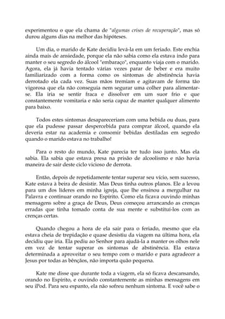 experimentou o que ela chama de "algumas crises de recuperação", mas só
durou alguns dias na melhor das hipóteses.
Um dia, o marido de Kate decidiu levá-la em um feriado. Este enchia
ainda mais de ansiedade, porque ela não sabia como ela estava indo para
manter o seu segredo do álcool "embaraço", enquanto viaja com o marido.
Agora, ela já havia tentado várias vezes parar de beber e era muito
familiarizado com a forma como os sintomas de abstinência havia
derrotado ela cada vez. Suas mãos tremiam e agitavam de forma tão
vigorosa que ela não conseguia nem segurar uma colher para alimentar-
se. Ela iria se sentir fraca e dissolver em um suor frio e que
constantemente vomitaria e não seria capaz de manter qualquer alimento
para baixo.
Todos estes sintomas desapareceriam com uma bebida ou duas, para
que ela pudesse passar despercebida para comprar álcool, quando ela
deveria estar na academia e consomir bebidas destiladas em segredo
quando o marido estava no trabalho!
Para o resto do mundo, Kate parecia ter tudo isso junto. Mas ela
sabia. Ela sabia que estava presa na prisão de alcoolismo e não havia
maneira de sair deste ciclo vicioso de derrota.
Então, depois de repetidamente tentar superar seu vício, sem sucesso,
Kate estava à beira de desistir. Mas Deus tinha outros planos. Ele a levou
para um dos líderes em minha igreja, que lhe ensinou a mergulhar na
Palavra e continuar orando no Espírito. Como ela ficava ouvindo minhas
mensagens sobre a graça de Deus, Deus começou arrancando as crenças
erradas que tinha tomado conta de sua mente e substituí-los com as
crenças certas.
Quando chegou a hora de ela sair para o feriado, mesmo que ela
estava cheia de trepidação e quase desistiu da viagem na última hora, ela
decidiu que iria. Ela pediu ao Senhor para ajudá-la a manter os olhos nele
em vez de tentar superar os sintomas de abstinência. Ela estava
determinada a aproveitar o seu tempo com o marido e para agradecer a
Jesus por todas as bênçãos, não importa quão pequena.
Kate me disse que durante toda a viagem, ela só ficava descansando,
orando no Espírito, e ouvindo constantemente as minhas mensagens em
seu iPod. Para seu espanto, ela não sofreu nenhum sintoma. E você sabe o
 