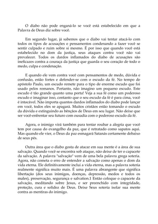 O diabo não pode enganá-lo se você está estabelecido em que a
Palavra de Deus diz sobre você.
Em segundo lugar, já sabemos que o diabo vai tentar atacá-lo com
todos os tipos de acusações e pensamentos condenando a fazer você se
sentir culpado e ruim sobre si mesmo. É por isso que quando você está
estabelecido no dom da justiça, seus ataques contra você não vai
prevalecer. Todos os dardos inflamados do diabo de acusações são
ineficazes contra a couraça da justiça que guarda o seu coração de todo o
medo, culpa e condenação.
E quando ele vem contra você com pensamentos de medo, dúvida e
confusão, estão fortes e defender-se com o escudo da fé. No tempo de
apóstolo Paulo, um escudo remete para o tipo de enorme escudo que foi
usado pelos romanos. Portanto, não imagino um pequeno escudo. Este
escudo é tão grande quanto uma porta! Veja a sua fé como um poderoso
escudo e imaginar isso, contanto que o seu escudo da fé é para cima, você
é intocável. Não importa quantos dardos inflamados do diabo pode lançar
em você, todos eles se apagará. Muitos cristãos estão tomando o escudo
da dúvida e extinguindo as bênçãos de Deus em seu lugar. Não deixe que
ser você-enfrentar seu futuro com ousadia com o poderoso escudo da fé.
Agora, o inimigo virá também para tentar roubar a alegria que você
tem por causa do evangelho da paz, que é retratado como sapatos aqui.
Mas quando ele vier, o Deus da paz esmagará Satanás certamente debaixo
de seus pés.
Outra área que o diabo gosta de atacar em sua mente é a área de sua
salvação. Quando você se encontra sob ataque, não deixe de ter o capacete
da salvação. A palavra "salvação" vem de uma bela palavra grega soteria.
Agora, não cometa o erro de entender a salvação como apenas o dom da
vida eterna. Ele definitivamente inclui a vida eterna, mas a palavra soteria
realmente significa muito mais. É uma palavra abrangente que significa
libertação (dos seus inimigos, doenças, depressão, medos e todos os
males), preservação, segurança e salvation.1 Então coloque o capacete da
salvação, meditando sobre Jesus, e ser preenchido com integridade,
proteção, cura e solidez de Deus. Deixe Seus soteria isolar sua mente
contra as mentiras do inimigo.
 