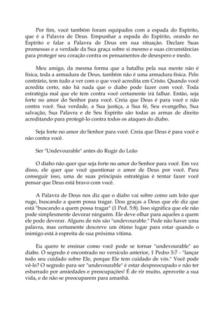 Por fim, você também foram equipados com a espada do Espírito,
que é a Palavra de Deus. Empunhar a espada do Espírito, orando no
Espírito e falar a Palavra de Deus em sua situação. Declare Suas
promessas e a verdade da Sua graça sobre si mesmo e suas circunstâncias
para proteger seu coração contra os pensamentos de desespero e medo.
Meu amigo, da mesma forma que a batalha pela sua mente não é
física, toda a armadura de Deus, também não é uma armadura física. Pelo
contrário, tem tudo a ver com o que você acredita em Cristo. Quando você
acredita certo, não há nada que o diabo pode fazer com você. Toda
estratégia mal que ele tem contra você certamente irá falhar. Então, seja
forte no amor do Senhor para você. Creia que Deus é para você e não
contra você. Sua verdade, a Sua justiça, a Sua fé, Seu evangelho, Sua
salvação, Sua Palavra e de Seu Espírito são todas as armas de direito
acreditando para protegê-lo contra todos os ataques do diabo.
Seja forte no amor do Senhor para você. Creia que Deus é para você e
não contra você.
Ser "Undevourable" antes do Rugir do Leão
O diabo não quer que seja forte no amor do Senhor para você. Em vez
disso, ele quer que você questionar o amor de Deus por você. Para
conseguir isso, uma de suas principais estratégias é tentar fazer você
pensar que Deus está bravo com você.
A Palavra de Deus nos diz que o diabo vai sobre como um leão que
ruge, buscando a quem possa tragar. Dou graças a Deus que ele diz que
está "buscando a quem possa tragar" (1 Ped. 5:8). Isso significa que ele não
pode simplesmente devorar ninguém. Ele deve olhar para aqueles a quem
ele pode devorar. Alguns de nós são "undevourable." Pode não haver uma
palavra, mas certamente descreve um ótimo lugar para estar quando o
inimigo está à espreita de sua próxima vítima.
Eu quero te ensinar como você pode se tornar "undevourable" ao
diabo. O segredo é encontrado no versículo anterior, 1 Pedro 5:7 - "lançar
todo seu cuidado sobre Ele, porque Ele tem cuidado de vós." Você pode
vê-lo? O segredo para ser "undevourable" é estar despreocupado e não ter
esbarrado por ansiedades e preocupações! É de rir muito, aproveite a sua
vida, e de não se preocuparem para amanhã.
 