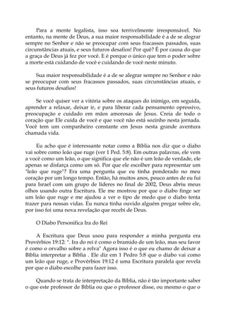 Para a mente legalista, isso soa terrivelmente irresponsável. No
entanto, na mente de Deus, a sua maior responsabilidade é a de se alegrar
sempre no Senhor e não se preocupar com seus fracassos passados, suas
circunstâncias atuais, e seus futuros desafios! Por quê? É por causa do que
a graça de Deus já fez por você. E é porque o único que tem o poder sobre
a morte está cuidando de você e cuidando de você neste minuto.
Sua maior responsabilidade é a de se alegrar sempre no Senhor e não
se preocupar com seus fracassos passados, suas circunstâncias atuais, e
seus futuros desafios!
Se você quiser ver a vitória sobre os ataques do inimigo, em seguida,
aprender a relaxar, deixar ir, e para liberar cada pensamento opressivo,
preocupação e cuidado em mãos amorosas de Jesus. Creia de todo o
coração que Ele cuida de você e que você não está sozinho nesta jornada.
Você tem um companheiro constante em Jesus nesta grande aventura
chamada vida.
Eu acho que é interessante notar como a Bíblia nos diz que o diabo
vai sobre como leão que ruge (ver 1 Ped. 5:8). Em outras palavras, ele vem
a você como um leão, o que significa que ele não é um leão de verdade, ele
apenas se disfarça como um só. Por que ele escolher para representar um
"leão que ruge"? Era uma pergunta que eu tinha ponderado no meu
coração por um longo tempo. Então, há muitos anos, pouco antes de eu fui
para Israel com um grupo de líderes no final de 2002, Deus abriu meus
olhos usando outra Escritura. Ele me mostrou por que o diabo finge ser
um leão que ruge e me ajudou a ver o tipo de medo que o diabo tenta
trazer para nossas vidas. Eu nunca tinha ouvido alguém pregar sobre ele,
por isso foi uma nova revelação que recebi de Deus.
O Diabo Personifica Ira do Rei
A Escritura que Deus usou para responder a minha pergunta era
Provérbios 19:12: ". Ira do rei é como o bramido de um leão, mas seu favor
é como o orvalho sobre a relva" Agora isso é o que eu chamo de deixar a
Bíblia interpretar a Bíblia . Ele diz em 1 Pedro 5:8 que o diabo vai como
um leão que ruge, e Provérbios 19:12 é uma Escritura paralela que revela
por que o diabo escolhe para fazer isso.
Quando se trata de interpretação da Bíblia, não é tão importante saber
o que este professor de Bíblia ou que o professor disse, ou mesmo o que o
 