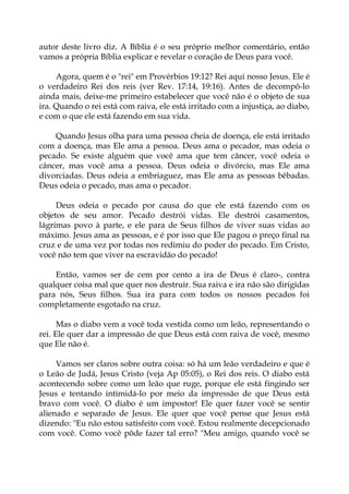 autor deste livro diz. A Bíblia é o seu próprio melhor comentário, então
vamos a própria Bíblia explicar e revelar o coração de Deus para você.
Agora, quem é o "rei" em Provérbios 19:12? Rei aqui nosso Jesus. Ele é
o verdadeiro Rei dos reis (ver Rev. 17:14, 19:16). Antes de decompô-lo
ainda mais, deixe-me primeiro estabelecer que você não é o objeto de sua
ira. Quando o rei está com raiva, ele está irritado com a injustiça, ao diabo,
e com o que ele está fazendo em sua vida.
Quando Jesus olha para uma pessoa cheia de doença, ele está irritado
com a doença, mas Ele ama a pessoa. Deus ama o pecador, mas odeia o
pecado. Se existe alguém que você ama que tem câncer, você odeia o
câncer, mas você ama a pessoa. Deus odeia o divórcio, mas Ele ama
divorciadas. Deus odeia a embriaguez, mas Ele ama as pessoas bêbadas.
Deus odeia o pecado, mas ama o pecador.
Deus odeia o pecado por causa do que ele está fazendo com os
objetos de seu amor. Pecado destrói vidas. Ele destrói casamentos,
lágrimas povo à parte, e ele para de Seus filhos de viver suas vidas ao
máximo. Jesus ama as pessoas, e é por isso que Ele pagou o preço final na
cruz e de uma vez por todas nos redimiu do poder do pecado. Em Cristo,
você não tem que viver na escravidão do pecado!
Então, vamos ser de cem por cento a ira de Deus é claro-, contra
qualquer coisa mal que quer nos destruir. Sua raiva e ira não são dirigidas
para nós, Seus filhos. Sua ira para com todos os nossos pecados foi
completamente esgotado na cruz.
Mas o diabo vem a você toda vestida como um leão, representando o
rei. Ele quer dar a impressão de que Deus está com raiva de você, mesmo
que Ele não é.
Vamos ser claros sobre outra coisa: só há um leão verdadeiro e que é
o Leão de Judá, Jesus Cristo (veja Ap 05:05), o Rei dos reis. O diabo está
acontecendo sobre como um leão que ruge, porque ele está fingindo ser
Jesus e tentando intimidá-lo por meio da impressão de que Deus está
bravo com você. O diabo é um impostor! Ele quer fazer você se sentir
alienado e separado de Jesus. Ele quer que você pense que Jesus está
dizendo: "Eu não estou satisfeito com você. Estou realmente decepcionado
com você. Como você pôde fazer tal erro? "Meu amigo, quando você se
 