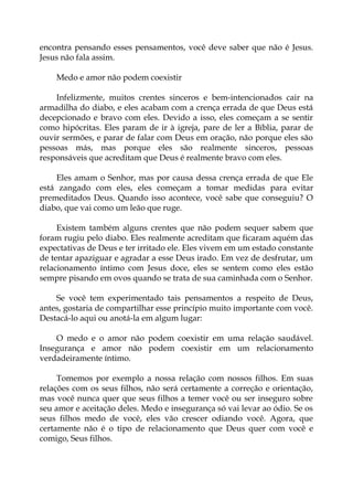 encontra pensando esses pensamentos, você deve saber que não é Jesus.
Jesus não fala assim.
Medo e amor não podem coexistir
Infelizmente, muitos crentes sinceros e bem-intencionados cair na
armadilha do diabo, e eles acabam com a crença errada de que Deus está
decepcionado e bravo com eles. Devido a isso, eles começam a se sentir
como hipócritas. Eles param de ir à igreja, pare de ler a Bíblia, parar de
ouvir sermões, e parar de falar com Deus em oração, não porque eles são
pessoas más, mas porque eles são realmente sinceros, pessoas
responsáveis que acreditam que Deus é realmente bravo com eles.
Eles amam o Senhor, mas por causa dessa crença errada de que Ele
está zangado com eles, eles começam a tomar medidas para evitar
premeditados Deus. Quando isso acontece, você sabe que conseguiu? O
diabo, que vai como um leão que ruge.
Existem também alguns crentes que não podem sequer sabem que
foram rugiu pelo diabo. Eles realmente acreditam que ficaram aquém das
expectativas de Deus e ter irritado ele. Eles vivem em um estado constante
de tentar apaziguar e agradar a esse Deus irado. Em vez de desfrutar, um
relacionamento íntimo com Jesus doce, eles se sentem como eles estão
sempre pisando em ovos quando se trata de sua caminhada com o Senhor.
Se você tem experimentado tais pensamentos a respeito de Deus,
antes, gostaria de compartilhar esse princípio muito importante com você.
Destacá-lo aqui ou anotá-la em algum lugar:
O medo e o amor não podem coexistir em uma relação saudável.
Insegurança e amor não podem coexistir em um relacionamento
verdadeiramente íntimo.
Tomemos por exemplo a nossa relação com nossos filhos. Em suas
relações com os seus filhos, não será certamente a correção e orientação,
mas você nunca quer que seus filhos a temer você ou ser inseguro sobre
seu amor e aceitação deles. Medo e insegurança só vai levar ao ódio. Se os
seus filhos medo de você, eles vão crescer odiando você. Agora, que
certamente não é o tipo de relacionamento que Deus quer com você e
comigo, Seus filhos.
 