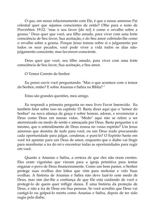 O que, em nosso relacionamento com Ele, é que o nosso amoroso Pai
celestial quer que sejamos conscientes de então? Olhe para o resto de
Provérbios 19:12: "mas o seu favor [do rei] é como o orvalho sobre a
grama." Deus quer que você, seu filho amado, para viver com uma forte
consciência de Seu favor, Sua aceitação, e do Seu amor cobrindo-lhe como
o orvalho sobre a grama. Porque Jesus tomou sobre si o julgamento por
todos os seus pecados, você pode viver a vida todos os dias não-
julgamento consciente, mas favorecer-consciente.
Deus quer que você, seu filho amado, para viver com uma forte
consciência de Seu favor, Sua aceitação, e Seu amor.
O Temor Correto do Senhor
Eu posso ouvir você perguntando: "Mas o que acontece com o temor
do Senhor, então? E sobre Ananias e Safira na Bíblia? "
Estas são grandes questões, meu amigo.
Eu respondi a primeira pergunta no meu livro Favor Imerecido. Eu
também falar sobre isso no capítulo 15. Basta dizer aqui que o "temor do
Senhor" na nova aliança da graça é sobre honrar, adorar, e reverenciar a
Deus como Deus em nossas vidas. "Medo" aqui não se refere a ser
aterrorizado ou medo de sentir e ameaçada por Deus. Basta perguntar a si
mesmo, que o entendimento de Deus ressoa no vosso espírito? Um Jesus
amoroso que desistiu de tudo para você, ou um Deus irado procurando
cada oportunidade para julgar, condenar, e puni-lo? O Espírito Santo em
você irá apontar para um Deus de amor, enquanto que o diabo vai fingir
para manifestar a ira do rei e encontrar todas as oportunidades para rugir
em você.
Quanto a Ananias e Safira, a certeza de que eles não eram crentes.
Eles eram vigaristas que vieram para a igreja primitiva para tentar
enganar o povo de Deus financeiramente. Como um bom pastor, o Senhor
protege suas ovelhas dos lobos que vêm para molestar e velo Suas
ovelhas. A história de Ananias e Safira não deve fazê-lo com medo de
Deus, mas sim dar-lhe a confiança de que Ele está cuidando de você e
protegê-lo de quem quer infligir danos. É uma história da proteção de
Deus, e não a ira de Deus em Sua pessoas. Se você acredita que Deus vai
castigá-lo ou golpeá-lo morto como Ananias e Safira, depois de ter sido
rugiu pelo diabo.
 
