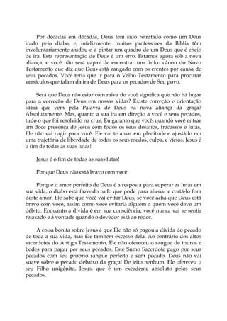 Por décadas em décadas, Deus tem sido retratado como um Deus
irado pelo diabo, e, infelizmente, muitos professores da Bíblia têm
involuntariamente ajudou-o a pintar um quadro de um Deus que é cheio
de ira. Esta representação de Deus é um erro. Estamos agora sob a nova
aliança, e você não será capaz de encontrar um único cânon do Novo
Testamento que diz que Deus está zangado com os crentes por causa de
seus pecados. Você teria que ir para o Velho Testamento para procurar
versículos que falam da ira de Deus para os pecados de Seu povo.
Será que Deus não estar com raiva de você significa que não há lugar
para a correção de Deus em nossas vidas? Existe correção e orientação
sábia que vem pela Palavra de Deus na nova aliança da graça?
Absolutamente. Mas, quanto a sua ira em direção a você e seus pecados,
tudo o que foi resolvido na cruz. Eu garanto que você, quando você entrar
em doce presença de Jesus com todos os seus desafios, fracassos e lutas,
Ele não vai rugir para você. Ele vai te amar em plenitude e ajustá-lo em
uma trajetória de liberdade de todos os seus medos, culpa, e vícios. Jesus é
o fim de todas as suas lutas!
Jesus é o fim de todas as suas lutas!
Por que Deus não está bravo com você
Porque o amor perfeito de Deus é a resposta para superar as lutas em
sua vida, o diabo está fazendo tudo que pode para alienar e cortá-lo fora
deste amor. Ele sabe que você vai evitar Deus, se você acha que Deus está
bravo com você, assim como você evitaria alguém a quem você deve um
débito. Enquanto a dívida é em sua consciência, você nunca vai se sentir
relaxado e à vontade quando o devedor está ao redor.
A coisa bonita sobre Jesus é que Ele não só pagou a dívida do pecado
de toda a sua vida, mas Ele também excesso dela. Ao contrário dos altos
sacerdotes do Antigo Testamento, Ele não ofereceu o sangue de touros e
bodes para pagar por seus pecados. Este Sumo Sacerdote pago por seus
pecados com seu próprio sangue perfeito e sem pecado. Deus não vai
suave sobre o pecado debaixo da graça! De jeito nenhum. Ele ofereceu o
seu Filho unigênito, Jesus, que é um excedente absoluto pelos seus
pecados.
 