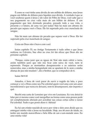 É como se você tinha uma dívida de um milhão de dólares, mas Jesus
pagou um bilhão de dólares para liquidar essa dívida. A verdade é que se
você soubesse quem é Jesus e do valor do Filho de Deus, você sabe que o
seu pagamento na cruz valia mais de um bilhão de dólares. É um
pagamento que tem dizimado pecados, passado toda a sua vida, o
presente e o futuro, de uma vez por todas! Não há mais um abismo do
pecado que separa você e Deus. Ele foi superado pela cruz manchada de
sangue.
Não há mais um abismo do pecado que separa você e Deus. Ele foi
superado pela cruz manchada de sangue.
Creia em Deus não é bravo com você
Isaías capítulo 53, no Antigo Testamento é tudo sobre o que Jesus
realizou no Calvário, Sua obra na cruz foi tão eficaz que Deus diz no
próximo capítulo:
"Porque, como jurei que as águas de Noé não mais cobrir a terra,
assim também jurei que não iria ficar com raiva de você, nem te
repreenda. Porque as montanhas desaparecerão e os outeiros serão
removidos, mas a minha benignidade não se apartará de ti, nem a minha
aliança de paz não mudará ", diz o Senhor, que se compadece de ti.
Isaías 54:9-10
Amados, é hora de você parar de ouvir o rugido do leão, e para
começar a ver a Deus como seu Pai celestial quem você ama com um amor
incondicional e que nunca te deixarei, nem te desampararei, não importa o
quê.
Recebi esta carta de Lorraine que vive em Louisiana. Eu vou deixá-lo
falar por si mesmo como você mergulhar na forma como uma pessoa pode
ser completamente alterado por acreditar nas coisas certas sobre o nosso
Pai celestial. Tudo o que posso dizer é: Aleluia!
Eu fui um cristão nascido de novo por vinte e dois anos desde que eu
entreguei minha vida a Jesus na faculdade. Hoje, aos 44 anos de idade, eu
tenho um marido maravilhoso e bela filha de um e-um-metade anos. Eu
amo minha vida!
 