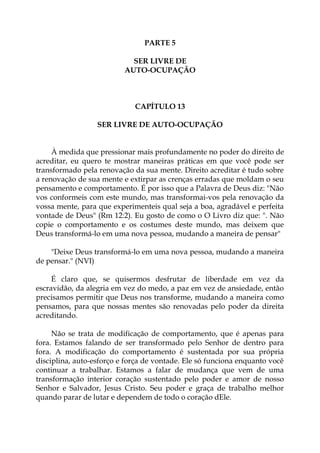 PARTE 5
SER LIVRE DE
AUTO-OCUPAÇÃO
CAPÍTULO 13
SER LIVRE DE AUTO-OCUPAÇÃO
À medida que pressionar mais profundamente no poder do direito de
acreditar, eu quero te mostrar maneiras práticas em que você pode ser
transformado pela renovação da sua mente. Direito acreditar é tudo sobre
a renovação de sua mente e extirpar as crenças erradas que moldam o seu
pensamento e comportamento. É por isso que a Palavra de Deus diz: "Não
vos conformeis com este mundo, mas transformai-vos pela renovação da
vossa mente, para que experimenteis qual seja a boa, agradável e perfeita
vontade de Deus" (Rm 12:2). Eu gosto de como o O Livro diz que: ". Não
copie o comportamento e os costumes deste mundo, mas deixem que
Deus transformá-lo em uma nova pessoa, mudando a maneira de pensar"
"Deixe Deus transformá-lo em uma nova pessoa, mudando a maneira
de pensar." (NVI)
É claro que, se quisermos desfrutar de liberdade em vez da
escravidão, da alegria em vez do medo, a paz em vez de ansiedade, então
precisamos permitir que Deus nos transforme, mudando a maneira como
pensamos, para que nossas mentes são renovadas pelo poder da direita
acreditando.
Não se trata de modificação de comportamento, que é apenas para
fora. Estamos falando de ser transformado pelo Senhor de dentro para
fora. A modificação do comportamento é sustentada por sua própria
disciplina, auto-esforço e força de vontade. Ele só funciona enquanto você
continuar a trabalhar. Estamos a falar de mudança que vem de uma
transformação interior coração sustentado pelo poder e amor de nosso
Senhor e Salvador, Jesus Cristo. Seu poder e graça de trabalho melhor
quando parar de lutar e dependem de todo o coração dEle.
 