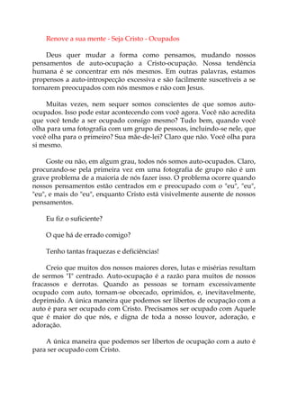 Renove a sua mente - Seja Cristo - Ocupados
Deus quer mudar a forma como pensamos, mudando nossos
pensamentos de auto-ocupação a Cristo-ocupação. Nossa tendência
humana é se concentrar em nós mesmos. Em outras palavras, estamos
propensos a auto-introspecção excessiva e são facilmente suscetíveis a se
tornarem preocupados com nós mesmos e não com Jesus.
Muitas vezes, nem sequer somos conscientes de que somos auto-
ocupados. Isso pode estar acontecendo com você agora. Você não acredita
que você tende a ser ocupado consigo mesmo? Tudo bem, quando você
olha para uma fotografia com um grupo de pessoas, incluindo-se nele, que
você olha para o primeiro? Sua mãe-de-lei? Claro que não. Você olha para
si mesmo.
Goste ou não, em algum grau, todos nós somos auto-ocupados. Claro,
procurando-se pela primeira vez em uma fotografia de grupo não é um
grave problema de a maioria de nós fazer isso. O problema ocorre quando
nossos pensamentos estão centrados em e preocupado com o "eu", "eu",
"eu", e mais do "eu", enquanto Cristo está visivelmente ausente de nossos
pensamentos.
Eu fiz o suficiente?
O que há de errado comigo?
Tenho tantas fraquezas e deficiências!
Creio que muitos dos nossos maiores dores, lutas e misérias resultam
de sermos "I" centrado. Auto-ocupação é a razão para muitos de nossos
fracassos e derrotas. Quando as pessoas se tornam excessivamente
ocupado com auto, tornam-se obcecado, oprimidos, e, inevitavelmente,
deprimido. A única maneira que podemos ser libertos de ocupação com a
auto é para ser ocupado com Cristo. Precisamos ser ocupado com Aquele
que é maior do que nós, e digna de toda a nosso louvor, adoração, e
adoração.
A única maneira que podemos ser libertos de ocupação com a auto é
para ser ocupado com Cristo.
 