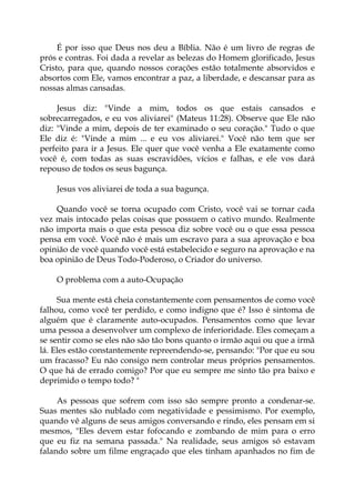 É por isso que Deus nos deu a Bíblia. Não é um livro de regras de
prós e contras. Foi dada a revelar as belezas do Homem glorificado, Jesus
Cristo, para que, quando nossos corações estão totalmente absorvidos e
absortos com Ele, vamos encontrar a paz, a liberdade, e descansar para as
nossas almas cansadas.
Jesus diz: "Vinde a mim, todos os que estais cansados e
sobrecarregados, e eu vos aliviarei" (Mateus 11:28). Observe que Ele não
diz: "Vinde a mim, depois de ter examinado o seu coração." Tudo o que
Ele diz é: "Vinde a mim ... e eu vos aliviarei." Você não tem que ser
perfeito para ir a Jesus. Ele quer que você venha a Ele exatamente como
você é, com todas as suas escravidões, vícios e falhas, e ele vos dará
repouso de todos os seus bagunça.
Jesus vos aliviarei de toda a sua bagunça.
Quando você se torna ocupado com Cristo, você vai se tornar cada
vez mais intocado pelas coisas que possuem o cativo mundo. Realmente
não importa mais o que esta pessoa diz sobre você ou o que essa pessoa
pensa em você. Você não é mais um escravo para a sua aprovação e boa
opinião de você quando você está estabelecido e seguro na aprovação e na
boa opinião de Deus Todo-Poderoso, o Criador do universo.
O problema com a auto-Ocupação
Sua mente está cheia constantemente com pensamentos de como você
falhou, como você ter perdido, e como indigno que é? Isso é sintoma de
alguém que é claramente auto-ocupados. Pensamentos como que levar
uma pessoa a desenvolver um complexo de inferioridade. Eles começam a
se sentir como se eles não são tão bons quanto o irmão aqui ou que a irmã
lá. Eles estão constantemente repreendendo-se, pensando: "Por que eu sou
um fracasso? Eu não consigo nem controlar meus próprios pensamentos.
O que há de errado comigo? Por que eu sempre me sinto tão pra baixo e
deprimido o tempo todo? "
As pessoas que sofrem com isso são sempre pronto a condenar-se.
Suas mentes são nublado com negatividade e pessimismo. Por exemplo,
quando vê alguns de seus amigos conversando e rindo, eles pensam em si
mesmos, "Eles devem estar fofocando e zombando de mim para o erro
que eu fiz na semana passada." Na realidade, seus amigos só estavam
falando sobre um filme engraçado que eles tinham apanhados no fim de
 