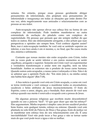 semana. No entanto, porque essas pessoas geralmente abrigar
pensamentos de inferioridade, eles projetam seus pensamentos de
inferioridade e insegurança em todas as situações que estão dentro Por
sua vez, afeta negativamente suas amizades e relacionamentos com as
pessoas ao seu redor.
Auto-ocupação não apenas elevar sua cabeça feia na forma de um
complexo de inferioridade. Pode também manifestar-se na outra
extremidade de oscilação do pêndulo como um complexo de
superioridade. Há pessoas que pensam que são sempre melhor do que
todos os outros. Eles são dolorosamente arrogante, e eles acham que suas
perspectivas e opiniões são sempre bem. Você conhece alguém assim?
Bem, isso é auto-ocupação também. Se você está se sentindo superior ou
inferior, o seu foco ainda é em si mesmo, e, no final, que lhe causa muita
dor, miséria e sofrimento.
Contanto que nossas mentes não estão ocupados com Cristo, todos
nós às vezes pode se sentir inferior e em outros momentos se sentir
orgulhoso, arrogante e superior. Somente em Cristo você vai experimentar
a verdadeira transformação e andar nem em orgulho, nem na falsa
humildade. Ambos os extremos são o produto de nossa carne humana.
Quando somos auto-ocupados, a nossa carne é reforçada e é feio. Não é de
se admirar que o apóstolo Paulo diz: "Em mim (isto é, na minha carne)
não habita bem algum" (Rm 7:18).
A boa notícia é quando você está em Cristo ocupada, a carne em você
se torna irrelevante e você começar a manifestar todos os encantadores,
saudáveis e belos atributos de Jesus inconscientemente. O fruto do
Espírito, como o amor, alegria, paz e bondade, fluir através de você sem
esforço quando sua mente é renovada e ocupado com a pessoa de Jesus.
Há algumas pessoas religiosas que recebem muito desconfortável
quando eu uso a palavra "fácil". "O que quer dizer que não há esforço?"
Eles argumentam. Minha resposta é simples: uma árvore saudável produz
bons frutos, sem qualquer tensão, esforço ou estresse. Quando você está
plantada no solo fértil da Palavra de Deus e Sua graça, fruto de justiça vai
se manifestar sem esforço fora do seu relacionamento com ele. É uma
inevitabilidade! Você não pode tocar a Sua graça e não se tornar santo
mais do que você pode tocar a água e não se molhar.
 