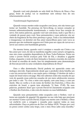 Quando você está plantada no solo fértil da Palavra de Deus e Sua
graça, fruto de justiça vai se manifestar sem esforço fora do seu
relacionamento com ele.
Transformação Supernatural
Quando nossas mentes estão ocupados com Jesus, nós não temos que
tentar ser humilde. Na presença do Servo-King, os nossos corações se
tornam sobrenaturalmente transformado, e vamos levar Sua coração de
servo. Em outras palavras, quando você sair com Jesus, tudo o que Ele é a
vontade de passar para você. Seus pensamentos e suas palavras vão ser
cheio da fragrância de Sua doce presença e graça. Toda a sua inferioridade
e insegurança vai derreter em Seu amor maravilhoso para você. Leva as
pessoas que são realmente seguros em Cristo para ser capaz de curvar-se e
servir aos outros com humildade genuína.
Da mesma forma, quando você é corajoso e ousado em Cristo e no
Seu amor por você, ele não se manifesta orgulho como carnal e arrogância,
mas sim como completa dependência de Deus Todo-Poderoso. Pense em
como o jovem David avançou pela Vale de Elá, e desafiou o gigante
Golias, enquanto o resto do bem treinados e homens crescidos do exército
de Israel se encolhia de medo. Isso foi simplesmente uma demonstração
de bravata juvenil ou uma verdadeira dependência de Deus?
Para o olho destreinado, David poderia ter aparecido como um
moleque atrevido. Especialmente desde que o perdedor desta batalha um
a um iria escravizar toda a sua nação para o inimigo. O destino de toda a
nação de Israel estava em jogo. Mas nós sabemos onde esta ousadia de aço
vem de quando essas palavras ousadas de um mero adolescente ressoou
por todo o vale: "Tu vens a mim com espada, com uma lança, e com um
dardo. Mas eu venho a ti em nome do Senhor dos Exércitos, o Deus dos
exércitos de Israel, a quem tens afrontado "(1 Sam. 17:45). De suas
palavras, podemos dizer que o jovem David foi claramente ocupado com
o Senhor dos Exércitos, e não com ele mesmo ou suas habilidades.
Quando seus pensamentos estão ocupados com o Senhor, você se
torna um matador de gigante! Há gigantes na sua vida hoje que precisam
ser mortos? Como o jovem David, ocupar sua mente com o Senhor, e Deus
vai enchê-lo com a coragem e ousadia para superar todas as suas
adversidades. Ouça as palavras de Davi no Salmo 18:29: "Porque por você
eu posso correr contra uma tropa, com o meu Deus salto uma muralha."
 