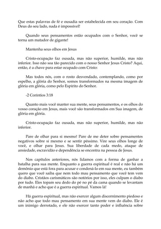 Que estas palavras de fé e ousadia ser estabelecida em seu coração. Com
Deus do seu lado, nada é impossível!
Quando seus pensamentos estão ocupados com o Senhor, você se
torna um matador de gigante!
Mantenha seus olhos em Jesus
Cristo-ocupação faz ousada, mas não superior, humilde, mas não
inferior. Isso não soa tão parecido com o nosso Senhor Jesus Cristo? Aqui,
então, é a chave para estar ocupado com Cristo:
Mas todos nós, com o rosto desvendado, contemplando, como por
espelho, a glória do Senhor, somos transformados na mesma imagem de
glória em glória, como pelo Espírito do Senhor.
-2 Coríntios 3:18
Quanto mais você manter sua mente, seus pensamentos, e os olhos do
vosso coração em Jesus, mais você são transformados em Sua imagem, de
glória em glória.
Cristo-ocupação faz ousada, mas não superior, humilde, mas não
inferior.
Pare de olhar para si mesmo! Pare de me deter sobre pensamentos
negativos sobre si mesmo e se sentir péssimo. Vire seus olhos longe de
você, e olhar para Jesus. Sua liberdade de cada medo, ataque de
ansiedade, escravidão e dependência se encontra na pessoa de Jesus.
Nos capítulos anteriores, nós lidamos com a forma de ganhar a
batalha para sua mente. Enquanto a guerra espiritual é real e não há um
demônio que está fora para acusar e condená-lo em sua mente, eu também
quero que você saiba que nem todo mau pensamento que você tem vem
do diabo. Cristãos carismáticos são notórios por isso, eles culpam o diabo
por tudo. Eles topam seu dedo do pé no pé da cama quando se levantam
de manhã e acho que é a guerra espiritual. Vamos lá!
Há guerra espiritual, mas não exercer algum discernimento piedoso e
não acho que todo mau pensamento em sua mente vem do diabo. Ele é
um inimigo derrotado, e ele não exercer tanto poder e influência sobre
 