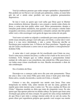 Você já conheceu pessoas que estão sempre oprimidos e deprimidos?
Eles podem ser no Havaí e ser cercado por palmeiras, ondas, eo mais belo
pôr do sol e ainda estar perdido em seus próprios pensamentos
depressivos.
Se isso é você, eu quero que você saiba que Deus quer te libertar
dessa existência dolorosa. Quando o seu coração e mente estão cheios de
Jesus, a carne não tem poder sobre você. Maus pensamentos, desejos e
emoções pode tentar assediá-lo, mas quando o seu coração e mente estão
ocupados com Jesus, esses pensamentos e emoções carnais não têm poder
sobre você, e eles escorregar você gosta de água nas costas de um pato.
Você nem vai sentir-se culpado e condenado por esses pensamentos e
sentir essas emoções, porque você sabe que, em Cristo, a carne não é você.
Jesus é a sua nova identidade, e não a carne. Deixe-me dar-lhe as
Escrituras para sustentar isso. A Palavra de Deus proclama: "Aqueles que
são de Cristo crucificaram a carne com as suas paixões e concupiscências"
(Gálatas 5:24).
A carne não é você, porque ele foi crucificado com Cristo na cruz.
Você é uma nova criatura em Jesus, o velho se foi e tudo se fez novo (ver 2
Coríntios. 5:17). Sempre que os velhos desejos e pensamentos tentar
rastejar de volta para a sua consciência, não entretê-los. Olhe para Jesus e
ver todas essas coisas crucificado na cruz. Receba novamente o dom de
não condenação.
Eis o Cordeiro de Deus
Encorajo-vos a começar cada novo dia com este pensamento: "Deus
me ama e deu o seu único Filho para mim. Jesus é tudo para mim hoje.
Estou salvo, curado, favorecido, e aceito em Cristo, o Amado. "
Comece o seu dia, ocupando sua mente com Jesus. Para uma
temporada na minha vida, antes mesmo de sair da cama, gostaria de
repetir para mim mesmo uma e outra vez: "Eu sou a justiça de Deus em
Cristo." Algumas manhãs eu diria que mais de cinquenta vezes. Eu não
quero que seja apenas palavras na minha cabeça. Eu queria que fosse uma
revelação que pulsa em meu coração. Eu queria ter uma crença inabalável
de que Deus é por mim e comigo mesmo antes de eu sair da cama. Eu
posso dizer por experiência própria que quando você ocupar sua mente
 