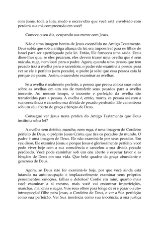 com Jesus, toda a luta, medo e escravidão que você está envolvido com
perderá sua má compreensão em você!
Comece o seu dia, ocupando sua mente com Jesus.
Não é uma imagem bonita de Jesus escondido no Antigo Testamento.
Deus sabia que sob a antiga aliança da lei, era impossível para os filhos de
Israel para ser aperfeiçoado pela lei. Então, Ele forneceu uma saída. Deus
disse-lhes que, se eles pecaram, eles devem trazer uma ovelha que é sem
mácula, ruga, nem local para o padre. Agora, quando uma pessoa que tem
pecado traz a ovelha para o sacerdote, o padre não examina a pessoa para
ver se ele é perfeito (sem pecado), o padre já sabe que essa pessoa está lá
porque ele pecou. Assim, o sacerdote examinar as ovelhas.
Se a ovelha é realmente perfeito, a pessoa que pecou coloca suas mãos
sobre as ovelhas em um ato de transferir seus pecados para a ovelha
inocente. Ao mesmo tempo, o inocente e perfeição da ovelha são
transferidos para a pessoa. A ovelha é, então, morto, ea pessoa sai com a
sua consciência e cancelou sua dívida de pecado perdoado. Ele vai embora
sob um céu aberto de graça e bênção de Deus.
Consegue ver Jesus nesta prática do Antigo Testamento que Deus
instituiu sob a lei?
A ovelha sem defeito, mancha, nem ruga, é uma imagem do Cordeiro
perfeito de Deus, o próprio Jesus Cristo, que tira os pecados do mundo. O
padre é uma imagem de Deus. Ele não examiná-lo por seus pecados. Em
vez disso, Ele examina Jesus, e porque Jesus é gloriosamente perfeito, você
pode viver hoje com a sua consciência e cancelou a sua dívida pecado
perdoado. Você pode caminhar sob um céu aberto e esperar favor e as
bênçãos de Deus em sua vida. Que belo quadro da graça abundante e
generoso de Deus.
Agora, se Deus não for examiná-lo hoje, por que você ainda está
lutando na auto-ocupação e implacavelmente examinar seus próprios
pensamentos, emoções, falhas e defeitos? Confie em mim, quanto mais
você examinar a si mesmo, mais você vai encontrar imperfeições,
manchas, manchas e rugas. Vire seus olhos para longe de si e parar o auto-
introspecção! Olhe para Jesus, o Cordeiro de Deus, e ver a Sua perfeição
como sua perfeição. Ver Sua inocência como sua inocência, a sua justiça
 