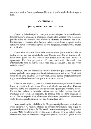 como sua justiça. Ser ocupado com Ele, e ser transformado de dentro para
fora.
CAPÍTULO 14
JESUS, SER O CENTRO DE TUDO
Como os dois discípulos começaram a sua viagem de sete milhas de
Jerusalém para uma aldeia chamada Emaús, eles falaram com o coração
pesado sobre os eventos que ocorreram durante os últimos três dias.
Entristecido e chocado, eles falaram sobre como Jesus, a quem muito
estimava, havia sido tomada pelos líderes religiosos, condenados à morte
e crucificado.
Como eles estavam discutindo esses eventos, Jesus ressuscitado se
juntou a eles em sua caminhada para Emaús, mas Ele os impediu de
reconhecer quem Ele era. Vendo seus rostos nublado com tristeza e
apreensão, Ele lhes perguntou: "O que você está discutindo tão
intensamente com os outros como você anda ao longo? E por que você
está tão triste? "
Cleopas, um dos discípulos, estava incrédulo que aquele estranho
estava pedindo uma pergunta tão desinformados e retrucou: "Você está
vivendo em uma caverna? Você deve ser a única pessoa em Jerusalém que
é ignorante das coisas terríveis que acabou de acontecer. "
Cleopas, em seguida, passou a narrar os eventos que eventualmente
levou à crucificação de Jesus. Com a desilusão na voz dele, Cleopas
expressa como eles esperavam que Jesus seria aquele que redimiria Israel.
Ele também relatou a história curiosa que ele tinha ouvido falar de
mulheres que foram ao sepulcro, de manhã cedo só para encontrá-lo
vazio. Ele até repetiu suas afirmações ultrajantes que tinham visto uma
visão de anjos proclamando a eles que Jesus estava vivo.
Jesus, ouvindo incredulidade de Cleopas, corrigida suavemente ele eo
outro discípulo: "Ó néscios, e tardos de coração para crerdes tudo o que os
profetas disseram!" (Lucas 24:25). Vendo a reação de surpresa, Ele passou
a dizer: "Não foi claramente predito que o Messias teria de sofrer todas
estas coisas antes de entrar em sua glória?" (Lucas 24:26 NVI). Jesus estava
 