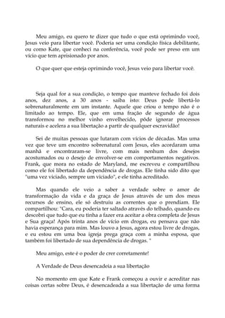 Meu amigo, eu quero te dizer que tudo o que está oprimindo você,
Jesus veio para libertar você. Poderia ser uma condição física debilitante,
ou como Kate, que conheci na conferência, você pode ser preso em um
vício que tem aprisionado por anos.
O que quer que esteja oprimindo você, Jesus veio para libertar você.
Seja qual for a sua condição, o tempo que manteve fechado foi dois
anos, dez anos, a 30 anos - saiba isto: Deus pode libertá-lo
sobrenaturalmente em um instante. Aquele que criou o tempo não é o
limitado ao tempo. Ele, que em uma fração de segundo de água
transformou no melhor vinho envelhecido, pôde ignorar processos
naturais e acelera a sua libertação a partir de qualquer escravidão!
Sei de muitas pessoas que lutaram com vícios de décadas. Mas uma
vez que teve um encontro sobrenatural com Jesus, eles acordaram uma
manhã e encontraram-se livre, com mais nenhum dos desejos
acostumados ou o desejo de envolver-se em comportamentos negativos.
Frank, que mora no estado de Maryland, me escreveu e compartilhou
como ele foi libertado da dependência de drogas. Ele tinha sido dito que
"uma vez viciado, sempre um viciado", e ele tinha acreditado.
Mas quando ele veio a saber a verdade sobre o amor de
transformação da vida e da graça de Jesus através de um dos meus
recursos de ensino, ele só destruiu as correntes que o prendiam. Ele
compartilhou: "Cara, eu poderia ter saltado através do telhado, quando eu
descobri que tudo que eu tinha a fazer era aceitar a obra completa de Jesus
e Sua graça! Após trinta anos de vício em drogas, eu pensava que não
havia esperança para mim. Mas louvo a Jesus, agora estou livre de drogas,
e eu estou em uma boa igreja prega graça com a minha esposa, que
também foi libertado de sua dependência de drogas. "
Meu amigo, este é o poder de crer corretamente!
A Verdade de Deus desencadeia a sua libertação
No momento em que Kate e Frank começou a ouvir e acreditar nas
coisas certas sobre Deus, é desencadeada a sua libertação de uma forma
 