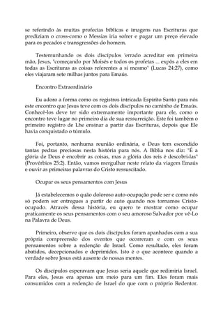 se referindo às muitas profecias bíblicas e imagens nas Escrituras que
prediziam o cross-como o Messias iria sofrer e pagar um preço elevado
para os pecados e transgressões do homem.
Testemunhando os dois discípulos 'errado acreditar em primeira
mão, Jesus, "começando por Moisés e todos os profetas ... expôs a eles em
todas as Escrituras as coisas referentes a si mesmo" (Lucas 24:27), como
eles viajaram sete milhas juntos para Emaús.
Encontro Extraordinário
Eu adoro a forma como os registros intricada Espírito Santo para nós
este encontro que Jesus teve com os dois discípulos no caminho de Emaús.
Conhecê-los deve ter sido extremamente importante para ele, como o
encontro teve lugar no primeiro dia de sua ressurreição. Este foi também o
primeiro registro de Lhe ensinar a partir das Escrituras, depois que Ele
havia conquistado o túmulo.
Foi, portanto, nenhuma reunião ordinária, e Deus tem escondido
tantas pedras preciosas nesta história para nós. A Bíblia nos diz: "É a
glória de Deus é encobrir as coisas, mas a glória dos reis é descobri-las"
(Provérbios 25:2). Então, vamos mergulhar neste relato da viagem Emaús
e ouvir as primeiras palavras do Cristo ressuscitado.
Ocupar os seus pensamentos com Jesus
Já estabelecemos o quão doloroso auto-ocupação pode ser e como nós
só podem ser entregues a partir de auto quando nos tornamos Cristo-
ocupado. Através dessa história, eu quero te mostrar como ocupar
praticamente os seus pensamentos com o seu amoroso Salvador por vê-Lo
na Palavra de Deus.
Primeiro, observe que os dois discípulos foram apanhados com a sua
própria compreensão dos eventos que ocorreram e com os seus
pensamentos sobre a redenção de Israel. Como resultado, eles foram
abatidos, decepcionados e deprimidos. Isto é o que acontece quando a
verdade sobre Jesus está ausente de nossas mentes.
Os discípulos esperavam que Jesus seria aquele que redimiria Israel.
Para eles, Jesus era apenas um meio para um fim. Eles foram mais
consumidos com a redenção de Israel do que com o próprio Redentor.
 