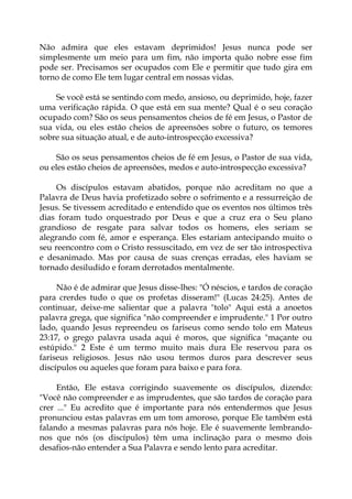 Não admira que eles estavam deprimidos! Jesus nunca pode ser
simplesmente um meio para um fim, não importa quão nobre esse fim
pode ser. Precisamos ser ocupados com Ele e permitir que tudo gira em
torno de como Ele tem lugar central em nossas vidas.
Se você está se sentindo com medo, ansioso, ou deprimido, hoje, fazer
uma verificação rápida. O que está em sua mente? Qual é o seu coração
ocupado com? São os seus pensamentos cheios de fé em Jesus, o Pastor de
sua vida, ou eles estão cheios de apreensões sobre o futuro, os temores
sobre sua situação atual, e de auto-introspecção excessiva?
São os seus pensamentos cheios de fé em Jesus, o Pastor de sua vida,
ou eles estão cheios de apreensões, medos e auto-introspecção excessiva?
Os discípulos estavam abatidos, porque não acreditam no que a
Palavra de Deus havia profetizado sobre o sofrimento e a ressurreição de
Jesus. Se tivessem acreditado e entendido que os eventos nos últimos três
dias foram tudo orquestrado por Deus e que a cruz era o Seu plano
grandioso de resgate para salvar todos os homens, eles seriam se
alegrando com fé, amor e esperança. Eles estariam antecipando muito o
seu reencontro com o Cristo ressuscitado, em vez de ser tão introspectiva
e desanimado. Mas por causa de suas crenças erradas, eles haviam se
tornado desiludido e foram derrotados mentalmente.
Não é de admirar que Jesus disse-lhes: "Ó néscios, e tardos de coração
para crerdes tudo o que os profetas disseram!" (Lucas 24:25). Antes de
continuar, deixe-me salientar que a palavra "tolo" Aqui está a anoetos
palavra grega, que significa "não compreender e imprudente." 1 Por outro
lado, quando Jesus repreendeu os fariseus como sendo tolo em Mateus
23:17, o grego palavra usada aqui é moros, que significa "maçante ou
estúpido." 2 Este é um termo muito mais dura Ele reservou para os
fariseus religiosos. Jesus não usou termos duros para descrever seus
discípulos ou aqueles que foram para baixo e para fora.
Então, Ele estava corrigindo suavemente os discípulos, dizendo:
"Você não compreender e as imprudentes, que são tardos de coração para
crer ..." Eu acredito que é importante para nós entendermos que Jesus
pronunciou estas palavras em um tom amoroso, porque Ele também está
falando a mesmas palavras para nós hoje. Ele é suavemente lembrando-
nos que nós (os discípulos) têm uma inclinação para o mesmo dois
desafios-não entender a Sua Palavra e sendo lento para acreditar.
 