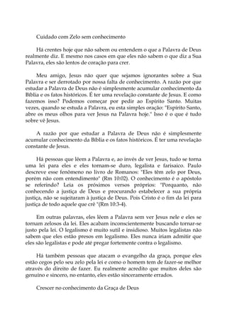 Cuidado com Zelo sem conhecimento
Há crentes hoje que não sabem ou entendem o que a Palavra de Deus
realmente diz. E mesmo nos casos em que eles não sabem o que diz a Sua
Palavra, eles são lentos de coração para crer.
Meu amigo, Jesus não quer que sejamos ignorantes sobre a Sua
Palavra e ser derrotado por nossa falta de conhecimento. A razão por que
estudar a Palavra de Deus não é simplesmente acumular conhecimento da
Bíblia e os fatos históricos. É ter uma revelação constante de Jesus. E como
fazemos isso? Podemos começar por pedir ao Espírito Santo. Muitas
vezes, quando se estuda a Palavra, eu esta simples oração: "Espírito Santo,
abre os meus olhos para ver Jesus na Palavra hoje." Isso é o que é tudo
sobre vê Jesus.
A razão por que estudar a Palavra de Deus não é simplesmente
acumular conhecimento da Bíblia e os fatos históricos. É ter uma revelação
constante de Jesus.
Há pessoas que lêem a Palavra e, ao invés de ver Jesus, tudo se torna
uma lei para eles e eles tornam-se duro, legalista e farisaico. Paulo
descreve esse fenômeno no livro de Romanos: "Eles têm zelo por Deus,
porém não com entendimento" (Rm 10:02). O conhecimento é o apóstolo
se referindo? Leia os próximos versos próprios: "Porquanto, não
conhecendo a justiça de Deus e procurando estabelecer a sua própria
justiça, não se sujeitaram à justiça de Deus. Pois Cristo é o fim da lei para
justiça de todo aquele que crê "(Rm 10:3-4).
Em outras palavras, eles lêem a Palavra sem ver Jesus nele e eles se
tornam zelosos da lei. Eles acabam inconscientemente buscando tornar-se
justo pela lei. O legalismo é muito sutil e insidioso. Muitos legalistas não
sabem que eles estão presos em legalismo. Eles nunca iriam admitir que
eles são legalistas e pode até pregar fortemente contra o legalismo.
Há também pessoas que atacam o evangelho da graça, porque eles
estão cegos pelo seu zelo pela lei e como o homem tem de fazer-se melhor
através do direito de fazer. Eu realmente acredito que muitos deles são
genuíno e sincero, no entanto, eles estão sinceramente errados.
Crescer no conhecimento da Graça de Deus
 