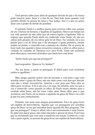 Você precisa saber para além de qualquer dúvida de que a lei nunca
pode torná-lo justo. Jesus é o fim da lei. Está feito justo quando você
acredita direito na pessoa de Jesus e Sua justiça. Isso é o que eu quero
dizer com o poder do direito de acreditar.
O apóstolo Paulo é a melhor pessoa para escrever sobre isso, porque
ele era o fariseu de fariseus, o legalista de legalistas. Houve um tempo em
sua vida quando ele não sabia que ele estava ligado a legalismo. Não se
esqueça que quando Paulo ainda era conhecido como Saulo, ele não era
zeloso pelo pecado, ele era zeloso pela lei de Deus. Na verdade, foi a sua
paixão para a lei de Deus que o fez perseguir a igreja primitiva, arraste
muitos na prisão, e concorda com a matança de cristãos. Ele só parou de
fazer tudo isso quando o Jesus ressurreto começou a abrir os olhos para a
verdade no caminho de Damasco (ver Atos 9:1-8). Tome um momento
para olhar para o encontro dramático que Saulo teve com Jesus:
"Saulo, Saulo, por que me persegues?"
Saul respondeu: "Quem és Tu, Senhor?"
"Eu sou Jesus, a quem tu persegues. É difícil para você recalcitrar
contra os aguilhões. "
Meu amigo, quando outros vêm de encontro a você para o que você
acredita sobre a graça de Deus, não me sinto como você tem que discutir
com eles e tentar convencê-los. Amá-los e orar para que Deus abra os
olhos para ver Jesus. A lei é um véu, e os cega. No entanto, uma vez que o
véu é removido, como quando os olhos de Paulo foram abertos para a
verdade sobre Jesus, não há como voltar atrás. Basta olhar para o que
aconteceu com Paulo, ele se tornou o apóstolo da graça de Deus e seu zelo
já não era sem conhecimento.
Portanto, não tome seus ataques pessoalmente. Povo de graça levar
um espírito de benevolência. Aqueles que vos perseguem por acreditar
graça de Deus vai ter que encontrar Jesus quando Ele lhes pergunta: "Por
que me persegues?" Graça é, afinal, não é um ensinamento, é uma Pessoa.
Se optar por atacar graça, eles estão atacando a pessoa de Jesus. É por isso
que eu recomendo que você ama e mantê-los em oração. Lembre-se, e isso
vale a pena repetir, as pessoas de graça levar um espírito de benevolência.
 