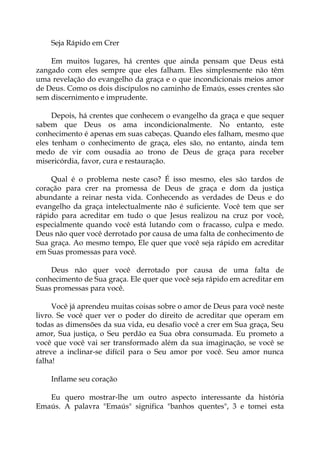 Seja Rápido em Crer
Em muitos lugares, há crentes que ainda pensam que Deus está
zangado com eles sempre que eles falham. Eles simplesmente não têm
uma revelação do evangelho da graça e o que incondicionais meios amor
de Deus. Como os dois discípulos no caminho de Emaús, esses crentes são
sem discernimento e imprudente.
Depois, há crentes que conhecem o evangelho da graça e que sequer
sabem que Deus os ama incondicionalmente. No entanto, este
conhecimento é apenas em suas cabeças. Quando eles falham, mesmo que
eles tenham o conhecimento de graça, eles são, no entanto, ainda tem
medo de vir com ousadia ao trono de Deus de graça para receber
misericórdia, favor, cura e restauração.
Qual é o problema neste caso? É isso mesmo, eles são tardos de
coração para crer na promessa de Deus de graça e dom da justiça
abundante a reinar nesta vida. Conhecendo as verdades de Deus e do
evangelho da graça intelectualmente não é suficiente. Você tem que ser
rápido para acreditar em tudo o que Jesus realizou na cruz por você,
especialmente quando você está lutando com o fracasso, culpa e medo.
Deus não quer você derrotado por causa de uma falta de conhecimento de
Sua graça. Ao mesmo tempo, Ele quer que você seja rápido em acreditar
em Suas promessas para você.
Deus não quer você derrotado por causa de uma falta de
conhecimento de Sua graça. Ele quer que você seja rápido em acreditar em
Suas promessas para você.
Você já aprendeu muitas coisas sobre o amor de Deus para você neste
livro. Se você quer ver o poder do direito de acreditar que operam em
todas as dimensões da sua vida, eu desafio você a crer em Sua graça, Seu
amor, Sua justiça, o Seu perdão ea Sua obra consumada. Eu prometo a
você que você vai ser transformado além da sua imaginação, se você se
atreve a inclinar-se difícil para o Seu amor por você. Seu amor nunca
falha!
Inflame seu coração
Eu quero mostrar-lhe um outro aspecto interessante da história
Emaús. A palavra "Emaús" significa "banhos quentes", 3 e tomei esta
 