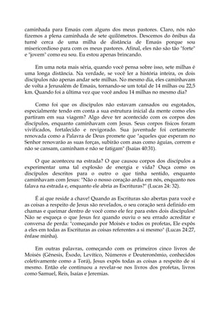 caminhada para Emaús com alguns dos meus pastores. Claro, nós não
fizemos a plena caminhada de sete quilômetros. Descemos do ônibus da
turnê cerca de uma milha de distância de Emaús porque sou
misericordioso para com os meus pastores. Afinal, eles não são tão "forte"
e "jovem" como eu sou. Eu estou apenas brincando.
Em uma nota mais séria, quando você pensa sobre isso, sete milhas é
uma longa distância. Na verdade, se você ler a história inteira, os dois
discípulos não apenas andar sete milhas. No mesmo dia, eles caminhavam
de volta a Jerusalém de Emaús, tornando-se um total de 14 milhas ou 22,5
km. Quando foi a última vez que você andou 14 milhas no mesmo dia?
Como foi que os discípulos não estavam cansados ou esgotados,
especialmente tendo em conta a sua estrutura inicial da mente como eles
partiram em sua viagem? Algo deve ter acontecido com os corpos dos
discípulos, enquanto caminhavam com Jesus. Seus corpos físicos foram
vivificados, fortalecido e revigorado. Sua juventude foi certamente
renovada como a Palavra de Deus promete que "aqueles que esperam no
Senhor renovarão as suas forças, subirão com asas como águias, correm e
não se cansam, caminham e não se fatigam" (Isaías 40:31).
O que aconteceu na estrada? O que causou corpos dos discípulos a
experimentar uma tal explosão de energia e vida? Ouça como os
discípulos descritos para o outro o que tinha sentido, enquanto
caminhavam com Jesus: "Não o nosso coração ardia em nós, enquanto nos
falava na estrada e, enquanto ele abria as Escrituras?" (Lucas 24: 32).
É aí que reside a chave! Quando as Escrituras são abertas para você e
as coisas a respeito de Jesus são revelados, o seu coração será definido em
chamas e queimar dentro de você como ele fez para estes dois discípulos!
Não se esqueça o que Jesus fez quando ouviu o seu errado acreditar e
conversa de perda: "começando por Moisés e todos os profetas, Ele expôs
a eles em todas as Escrituras as coisas referentes a si mesmo" (Lucas 24:27,
ênfase minha).
Em outras palavras, começando com os primeiros cinco livros de
Moisés (Gênesis, Êxodo, Levítico, Números e Deuteronômio, conhecidos
coletivamente como a Torá), Jesus expôs todas as coisas a respeito de si
mesmo. Então ele continuou a revelar-se nos livros dos profetas, livros
como Samuel, Reis, Isaías e Jeremias.
 