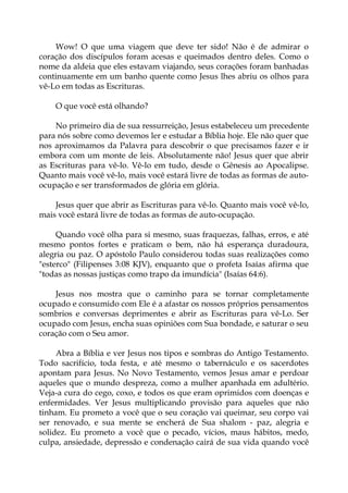 Wow! O que uma viagem que deve ter sido! Não é de admirar o
coração dos discípulos foram acesas e queimados dentro deles. Como o
nome da aldeia que eles estavam viajando, seus corações foram banhadas
continuamente em um banho quente como Jesus lhes abriu os olhos para
vê-Lo em todas as Escrituras.
O que você está olhando?
No primeiro dia de sua ressurreição, Jesus estabeleceu um precedente
para nós sobre como devemos ler e estudar a Bíblia hoje. Ele não quer que
nos aproximamos da Palavra para descobrir o que precisamos fazer e ir
embora com um monte de leis. Absolutamente não! Jesus quer que abrir
as Escrituras para vê-lo. Vê-lo em tudo, desde o Gênesis ao Apocalipse.
Quanto mais você vê-lo, mais você estará livre de todas as formas de auto-
ocupação e ser transformados de glória em glória.
Jesus quer que abrir as Escrituras para vê-lo. Quanto mais você vê-lo,
mais você estará livre de todas as formas de auto-ocupação.
Quando você olha para si mesmo, suas fraquezas, falhas, erros, e até
mesmo pontos fortes e praticam o bem, não há esperança duradoura,
alegria ou paz. O apóstolo Paulo considerou todas suas realizações como
"esterco" (Filipenses 3:08 KJV), enquanto que o profeta Isaías afirma que
"todas as nossas justiças como trapo da imundícia" (Isaías 64:6).
Jesus nos mostra que o caminho para se tornar completamente
ocupado e consumido com Ele é a afastar os nossos próprios pensamentos
sombrios e conversas deprimentes e abrir as Escrituras para vê-Lo. Ser
ocupado com Jesus, encha suas opiniões com Sua bondade, e saturar o seu
coração com o Seu amor.
Abra a Bíblia e ver Jesus nos tipos e sombras do Antigo Testamento.
Todo sacrifício, toda festa, e até mesmo o tabernáculo e os sacerdotes
apontam para Jesus. No Novo Testamento, vemos Jesus amar e perdoar
aqueles que o mundo despreza, como a mulher apanhada em adultério.
Veja-a cura do cego, coxo, e todos os que eram oprimidos com doenças e
enfermidades. Ver Jesus multiplicando provisão para aqueles que não
tinham. Eu prometo a você que o seu coração vai queimar, seu corpo vai
ser renovado, e sua mente se encherá de Sua shalom - paz, alegria e
solidez. Eu prometo a você que o pecado, vícios, maus hábitos, medo,
culpa, ansiedade, depressão e condenação cairá de sua vida quando você
 