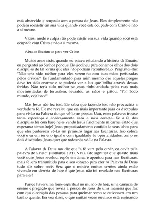 está absorvido e ocupado com a pessoa de Jesus. Eles simplesmente não
podem coexistir em sua vida quando você está ocupado com Cristo e não
a si mesmo.
Vícios, medo e culpa não pode existir em sua vida quando você está
ocupado com Cristo e não a si mesmo.
Abra as Escrituras para ver Cristo
Muitos anos atrás, quando eu estava estudando a história de Emaús,
eu perguntei ao Senhor por que Ele escolheu para conter os olhos dos dois
discípulos de tal forma que eles não podiam reconhecê-Lo. Perguntei-lhe:
"Não teria sido melhor para eles verem-no com suas mãos perfuradas
pelos cravos?" Eu fundamentado para mim mesmo que aqueles pregos
deve ter sido enorme e se poderia ver a luz que brilha através dessas
feridas. Não teria sido melhor se Jesus tinha andado pelas ruas mais
movimentadas de Jerusalém, levantou as mãos e gritou, "Yo! Todo
mundo, veja isso! "
Mas Jesus não fez isso. Ele sabia que fazendo isso não produziria a
verdadeira fé. Ele me revelou que era mais importante para os discípulos
para vê-Lo na Palavra do que vê-lo em pessoa. Uau, essas palavras trouxe
tanta esperança e encorajamento para o meu coração. Se a fé dos
discípulos foi com base neles vendo Jesus fisicamente na carne, então que
esperança temos hoje? Jesus propositadamente contido de seus olhos para
que eles pudessem vê-Lo em primeiro lugar nas Escrituras. Isso coloca
você e eu em terreno igual e com igualdade de oportunidades, como os
dois discípulos. Jesus quer que todos nós vê-Lo na Palavra.
A Palavra de Deus nos diz que "a fé vem pelo ouvir, eo ouvir pela
palavra de Cristo" (Romanos 10:17 NVI). Isto significa que quanto mais
você ouve Jesus revelou, expôs em cima, e apontou para nas Escrituras,
mais fé será transmitida para o seu coração para crer na Palavra de Deus
tudo diz sobre você. Será que o motivo muitos crentes ainda estão
vivendo em derrota de hoje é que Jesus não foi revelado nas Escrituras
para eles?
Parece haver uma fome espiritual no mundo de hoje, uma carência de
ensino e pregação que revela a pessoa de Jesus de uma maneira que faz
com que o coração das pessoas para queimar como se estivessem em um
banho quente. Em vez disso, o que muitas vezes ouvimos está ensinando
 