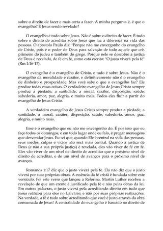 sobre o direito de fazer e mais certa a fazer. A minha pergunta é, é que o
evangelho? É Jesus sendo revelado?
O evangelho é tudo sobre Jesus. Não é sobre o direito de fazer. É tudo
sobre o direito de acreditar sobre Jesus que faz a diferença na vida das
pessoas. O apóstolo Paulo diz: "Porque não me envergonho do evangelho
de Cristo, pois é o poder de Deus para salvação de todo aquele que crê,
primeiro do judeu e também do grego. Porque nele se descobre a justiça
de Deus é revelada, de fé em fé, como está escrito: "O justo viverá pela fé"
(Rm 1:16-17).
O evangelho é o evangelho de Cristo, e tudo é sobre Jesus. Não é o
evangelho da moralidade e caráter, e definitivamente não é o evangelho
de dinheiro e prosperidade. Mas você sabe o que o evangelho faz? Ele
produz todas essas coisas. O verdadeiro evangelho de Jesus Cristo sempre
produz a piedade, a santidade, a moral, caráter, disposição, saúde,
sabedoria, amor, paz, alegria, e muito mais. Todos eles fluir a partir do
evangelho de Jesus Cristo.
A verdadeiro evangelho de Jesus Cristo sempre produz a piedade, a
santidade, a moral, caráter, disposição, saúde, sabedoria, amor, paz,
alegria, e muito mais.
Esse é o evangelho que eu não me envergonho do. É por isso que eu
faço todos os domingos, e em todo lugar onde eu falo, é pregar mensagens
que desvendar Jesus. Eu sei que, quando Ele é central na vida das pessoas,
seus medos, culpas e vícios não será mais central. Quando a justiça de
Deus (e não a sua própria justiça) é revelada, eles vão viver de fé em fé.
Eles vão viver de um nível de direito de acreditar que o próximo nível de
direito de acreditar, e de um nível de avanços para o próximo nível de
avanços.
Romanos 1:17 diz que o justo viverá pela fé. Ela não diz que o justo
viverá por suas próprias obras. A essência da fé cristã é fundada sobre este
versículo. Foi este verso que lançou a Reforma. Martin Luther recebeu a
revelação de que um crente é justificado pela fé e não pelas obras da lei.
Em outras palavras, o justo viverá pela acreditando direito em tudo que
Jesus realizou para eles no Calvário, e não por suas próprias realizações.
Na verdade, a fé é tudo sobre acreditando que você é justo através da obra
consumada de Jesus! A centralidade do evangelho é baseado no direito de
 