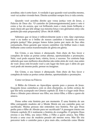 acreditar, não é certo fazer. A verdade é que quando você acredita mesmo,
você vai acabar vivendo bem. Direito acreditar sempre leva à vida correta.
Quando você acredita direito que vossa justiça vem de Jesus, a
Palavra de Deus diz: "O caminho do [intransigentemente] justo e reto é
como a luz da aurora, que vai brilhando mais e mais (mais brilhante e
mais clara) até que [ele atinge sua máxima força e nos gloriamos em] o dia
perfeito [de estar preparados] "(Prov. 04:18 AMP).
Sabemos que só Jesus é inflexivelmente justo e reto. Que esperança
você e eu tenho se o brilho de nossos caminhos é baseada em nossa
própria justiça? Mas porque fomos feitos justos por meio de Sua obra
consumada, Deus garante que nossos caminhos vão brilhar mais e mais
brilhante como somos transformados de glória em glória.
Em Cristo, o seu futuro é abençoado. Está cheio de Seu favor e
completa de todas as portas certas abertas, oportunidades e promoções.
Nele, você pode esperar bom, vitória, favor, e sucesso. Ter conforto hoje
sabendo que suas melhores descobertas não estão atrás de você, mas antes
de você. Jesus está levando você a um lugar tão bom que é além do que
você pode até mesmo pedir, pensar ou imaginar.
Em Cristo, o seu futuro é abençoado. Está cheio de Seu favor e
completa de todas as portas certas abertas, oportunidades e promoções.
Como ver Jesus na Palavra
A Bíblia do Gênesis ao Apocalipse aponta para a pessoa de Jesus.
Enquanto Jesus caminhava com os dois discípulos, eu tenho certeza de
que Ele teria acampado em Gênesis capítulo 22. Este é o lugar onde Deus
disse a Abraão para oferecer seu filho, seu único filho, o filho a quem ele
amava.
Pense sobre esta história por um momento. É uma história de um
filho carregando madeira até o Monte Moriá em seu caminho para ser
sacrificado. Muitas pessoas não entendem isso história. Por que Deus
pediu para o filho de Abraão para ser sacrificado? A passagem inteira em
Gênesis capítulo 22 é realmente a história do evangelho. O próprio Deus
enviou o seu Filho, seu único Filho, o Filho a quem amava. Seu Filho
levaria a uma cruz de madeira pesado até mesmo serra. Mas Ele iria
percorrer todo o caminho para o pico mais alto, conhecido como Monte
 