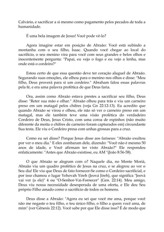 Calvário, e sacrificar a si mesmo como pagamento pelos pecados de toda a
humanidade.
É uma bela imagem de Jesus! Você pode vê-lo?
Agora imagine estar em posição de Abraão: Você está subindo a
montanha com o seu filho, Isaac. Quando você chegar ao local do
sacrifício, o seu menino vira para você com seus grandes e belos olhos e
inocentemente pergunta: "Papai, eu vejo o fogo e eu vejo a lenha, mas
onde está o cordeiro?"
Estou certo de que essa questão deve ter coração aluguel de Abraão.
Segurando suas emoções, ele olhou para o menino nos olhos e disse: "Meu
filho, Deus proverá para si um cordeiro." Abraham falou essas palavras
pela fé, e era uma palavra profética de que Deus faria.
Ora, assim como Abraão estava prestes a sacrificar seu filho, Deus
disse: "Reter sua mão e olhar." Abraão olhou para trás e viu um carneiro
preso em um matagal pelos chifres (veja Gn 22:12-13). Eu acredito que
quando Abraão se virou e olhou, ele não só ver o carneiro preso em um
matagal, mas ele também teve uma visão profética do verdadeiro
Cordeiro de Deus, Jesus Cristo, com uma coroa de espinhos (não muito
diferente da moita o chifres de carneiro foram capturados em) circundante
Sua testa. Ele viu o Cordeiro presa com unhas grossas para a cruz.
Como eu sei disso? Porque Jesus disse aos fariseus: "Abraão exultou
por ver o meu dia." E eles zombaram dele, dizendo: "Você não é mesmo 50
anos de idade, e Você afirmam ter visto Abraão?" Ele respondeu
enfaticamente: "Antes que Abraão existisse, eu AM "(João 8:56-58).
O que Abraão se alegram com o? Naquele dia, no Monte Moriá,
Abraão viu um quadro profético de Jesus na cruz, e se alegrou ao ver o
Seu dia! Ele viu que Deus de fato fornecer-Se como o Cordeiro sacrificial, e
por isso chamou o lugar Yehovah Yireh (Jeová Jireh), que significa "Jeová
vai ver (a ele)" 4 ou "O-Senhor-Vai-Fornecer" (Gen. 22:14). Meu amigo,
Deus viu nossa necessidade desesperada de uma oferta, e Ele deu Seu
próprio Filho amado como o sacrifício de todos os homens.
Deus disse a Abraão: "Agora eu sei que você me ama, porque você
não me negaste o teu filho, o teu único filho, o filho a quem você ama, de
mim" (ver Gênesis 22:12). Você sabe por que Ele disse isso? É de modo que
 