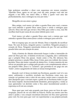 hoje podemos acreditar e dizer com segurança em nossos corações:
"Querido Deus, agora eu sei que você me ama, porque você não me
negaste o teu filho, teu único filho, o Filho a quem você ama tão
profundamente, mas o entregou na cruz por mim. "
Mergulhe em seu amor e graça
Meu amigo, você nunca vai saber o quanto Deus ama você, a menos
que você entenda o quanto Deus amou Jesus e ainda o entregou para
salvá-lo. Deus não tem que enviar o Seu Filho para sofrer a cruz, mas Ele
escolheu fazê-lo por causa de seu amor infinito para você.
Você nunca vai saber o quanto Deus ama você, a menos que você
entenda o quanto Deus amou Jesus e ainda o entregou para salvá-lo.
Não se esqueça que, no caso de Abraão, Deus o impediu de sacrificar
Isaac. No caso de Jesus, ninguém parou o sacrifício. Ninguém poupou o
coração de Deus. Ninguém amenizada tristeza do pai. Foi um sacrifício
pesado feito com um coração de amor.
Toda a história de Abraão oferecendo Isaque é sobre a imensidão do
amor de Deus por nós. A história revela-nos a angústia, dor e sofrimento
que o próprio Deus iria passar. Assim como o Pai, Ele ofereceu Seu
próprio precioso e amado Filho, Jesus Cristo, para nos redimir dos nossos
pecados. Deus não tratar o pecado de ânimo leve. A única maneira de nos
salvar era permitir que o castigo pelo pecado a cair completamente sobre o
seu próprio Filho. Jesus é o "carneiro", que permitiu-se ser pego em um
"mato", como o pagamento de todas as nossas transgressões.
Quando você vê Jesus revelado nas Escrituras, quando você vê o seu
amor, sofrimento e sacrifício revelado nas Escrituras como essa, seu
coração vai queimar com o calor do seu amor, assim como o coração dos
dois discípulos que o ouviam expor a partir de as Escrituras todos os que
Lhe dizia respeito. Inconscientemente desânimo, preocupações, e todas as
suas apreensões vai derreter como o Seu amor incondicional acende a
esperança ea fé em seu coração.
Deus quer que você seja ocupado com Jesus, para ser livre de auto-
ocupação, através de ver seu filho na Palavra. Encha sua mente com Seu
amor e poder, e seu coração encontrará descanso em Seu amor generoso
para você. Eu rezo para que você vai experimentar a sua própria jornada
 