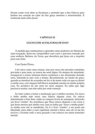 Emaús como você abrir as Escrituras e permitir que a Sua Palavra para
banhar seu coração no calor da Sua graça amorosa e misericórdias. É
realmente tudo sobre Jesus!
CAPÍTULO 15
CULTO COM AS PALAVRAS DE DAVI
À medida que continuamos a aprender como podemos ser libertos da
auto-ocupação, deixe-me compartilhar com você o percurso tomado por
uma senhora, Barbara, do Texas, que descobriu que Jesus era a resposta
para suas lutas.
Caro Pastor Prince,
I foi salvo como uma criança, mas por causa dos pecados cometidos
por-mim e para mim, eu nunca me senti digno. Os ataques de ansiedade,
enxaquecas e outros sintomas físicos continuou a me atormentar durante
anos, tornando-se pior com o tempo. Recentemente, no fundo do poço,
quando as mentiras do acusador me fez ir de temer cada vez que eu deixei
a minha casa, a ter ataques full-blown ansiedade mesmo na minha própria
casa. Eu acordava de um sono ter esses ataques. Eu sabia que algo
precisava mudar, mas não sabia por onde começar.
Eu lutei contra a tomar a medicação que o médico receitou. Eu orava
e tinha minha mãe rezar, mas faltava alguma coisa. Eu estava
determinado a ficar bem, então eu comprei livros de autoajuda, incluindo
um livro "cristão". Eu acreditava que Deus estava disposto a me curar e
que Jesus morreu por minha cura, mas eu tinha que "fazer a minha parte"
se minha cura iria se manifestar. Eu li o livro "cristão", a ser posto em
liberdade, para obter a cura espiritual, mental e física, mas ele só me fez
reviver e recontar todo o meu passado e me colocou em maior tormento
mental.
 