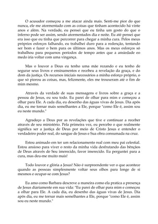 O acusador começou a me atacar ainda mais. Senti-me pior do que
nunca, ele me atormentado com as coisas que tinham acontecido há vinte
anos e além. Na verdade, eu pensei que eu tinha um gosto do que o
inferno pode ser assim, sendo atormentados dia e noite. Eu até pensei que
era isso que eu tinha que percorrer para chegar a minha cura. Pelos meus
próprios esforços falhando, eu trabalhei duro para a redenção, tentando
ser bom e fazer o bem para os últimos anos. Mas os meus esforços só
trabalhou para pequenos períodos de tempo antes que a ansiedade eo
medo iria voltar com uma vingança.
Mas o louvor a Deus eu tenho uma mãe rezando e eu tenho de
segurar seus livros e ensinamentos e recebeu a revelação da graça, e do
dom da justiça. Os recursos iniciais necessários a minha esforço próprio, o
que só piorou as coisas, mas, felizmente, eles me trouxeram até o fim de
mim mesmo.
Através da verdade de suas mensagens e livros sobre a graça e a
pessoa de Jesus, eu sou todo. Eu parei de olhar para mim e começou a
olhar para Ele. A cada dia, eu desenho das águas vivas de Jesus. Dia após
dia, eu me tornar mais semelhantes a Ele, porque "como Ele é, assim sou
eu neste mundo."
Agradeço a Deus por as revelações que tive e continuar a receber
através de seu ministério. Pela primeira vez, eu percebo o que realmente
significa ser a justiça de Deus por meio de Cristo Jesus e entender o
verdadeiro poder real, do sangue de Jesus e Sua obra consumada na cruz.
Estou animado em ter um relacionamento real com meu pai celestial.
Estou ansioso para viver o resto da minha vida desfrutando das bênçãos
de Deus através de Seu imerecido, favor imerecido. Eu perguntei para a
cura, mas deu-me muito mais!
Todo louvor e glória a Jesus! Não é surpreendente ver o que acontece
quando as pessoas simplesmente voltar seus olhos para longe de si
mesmos e ocupar-se com Jesus?
Eu amo como Barbara descreve a maneira como ela pratica a presença
de Jesus diariamente em sua vida: "Eu parei de olhar para mim e começou
a olhar para Ele. A cada dia, eu desenho das águas vivas de Jesus. Dia
após dia, eu me tornar mais semelhantes a Ele, porque "como Ele é, assim
sou eu neste mundo."
 
