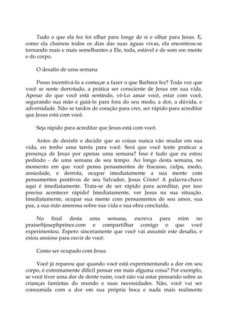 Tudo o que ela fez foi olhar para longe de si e olhar para Jesus. E,
como ela chamou todos os dias das suas águas vivas, ela encontrou-se
tornando mais e mais semelhantes a Ele, toda, estável e de som em mente
e do corpo.
O desafio de uma semana
Posso incentivá-lo a começar a fazer o que Barbara fez? Toda vez que
você se sente derrotado, a prática ser consciente de Jesus em sua vida.
Apesar do que você está sentindo, vê-Lo amar você, estar com você,
segurando sua mão e guiá-lo para fora do seu medo, a dor, a dúvida, e
adversidade. Não se tardos de coração para crer, ser rápido para acreditar
que Jesus está com você.
Seja rápido para acreditar que Jesus está com você.
Antes de desistir e decidir que as coisas nunca vão mudar em sua
vida, eu tenho uma tarefa para você. Será que você tente praticar a
presença de Jesus por apenas uma semana? Isso é tudo que eu estou
pedindo - de uma semana de seu tempo. Ao longo desta semana, no
momento em que você pensa pensamentos de fracasso, culpa, medo,
ansiedade, e derrota, ocupar imediatamente a sua mente com
pensamentos positivos de seu Salvador, Jesus Cristo! A palavra-chave
aqui é imediatamente. Trata-se de ser rápido para acreditar, por isso
precisa acontecer rápido! Imediatamente, ver Jesus na sua situação.
Imediatamente, ocupar sua mente com pensamentos de seu amor, sua
paz, a sua mão amorosa sobre sua vida e sua obra concluída.
No final desta uma semana, escreva para mim no
praise@josephprince.com e compartilhar comigo o que você
experimentou. Espero sinceramente que você vai assumir este desafio, e
estou ansioso para ouvir de você.
Como ser ocupado com Jesus
Você já reparou que quando você está experimentando a dor em seu
corpo, é extremamente difícil pensar em mais alguma coisa? Por exemplo,
se você tiver uma dor de dente ruim, você não vai estar pensando sobre as
crianças famintas do mundo e suas necessidades. Não, você vai ser
consumida com a dor em sua própria boca e nada mais realmente
 