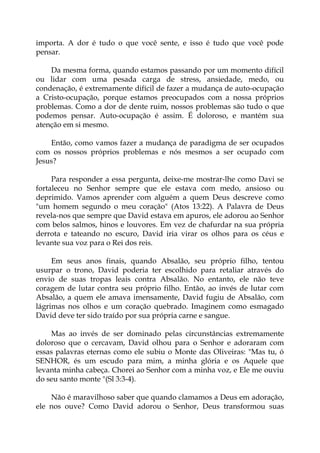 importa. A dor é tudo o que você sente, e isso é tudo que você pode
pensar.
Da mesma forma, quando estamos passando por um momento difícil
ou lidar com uma pesada carga de stress, ansiedade, medo, ou
condenação, é extremamente difícil de fazer a mudança de auto-ocupação
a Cristo-ocupação, porque estamos preocupados com a nossa próprios
problemas. Como a dor de dente ruim, nossos problemas são tudo o que
podemos pensar. Auto-ocupação é assim. É doloroso, e mantém sua
atenção em si mesmo.
Então, como vamos fazer a mudança de paradigma de ser ocupados
com os nossos próprios problemas e nós mesmos a ser ocupado com
Jesus?
Para responder a essa pergunta, deixe-me mostrar-lhe como Davi se
fortaleceu no Senhor sempre que ele estava com medo, ansioso ou
deprimido. Vamos aprender com alguém a quem Deus descreve como
"um homem segundo o meu coração" (Atos 13:22). A Palavra de Deus
revela-nos que sempre que David estava em apuros, ele adorou ao Senhor
com belos salmos, hinos e louvores. Em vez de chafurdar na sua própria
derrota e tateando no escuro, David iria virar os olhos para os céus e
levante sua voz para o Rei dos reis.
Em seus anos finais, quando Absalão, seu próprio filho, tentou
usurpar o trono, David poderia ter escolhido para retaliar através do
envio de suas tropas leais contra Absalão. No entanto, ele não teve
coragem de lutar contra seu próprio filho. Então, ao invés de lutar com
Absalão, a quem ele amava imensamente, David fugiu de Absalão, com
lágrimas nos olhos e um coração quebrado. Imaginem como esmagado
David deve ter sido traído por sua própria carne e sangue.
Mas ao invés de ser dominado pelas circunstâncias extremamente
doloroso que o cercavam, David olhou para o Senhor e adoraram com
essas palavras eternas como ele subiu o Monte das Oliveiras: "Mas tu, ó
SENHOR, és um escudo para mim, a minha glória e os Aquele que
levanta minha cabeça. Chorei ao Senhor com a minha voz, e Ele me ouviu
do seu santo monte "(Sl 3:3-4).
Não é maravilhoso saber que quando clamamos a Deus em adoração,
ele nos ouve? Como David adorou o Senhor, Deus transformou suas
 