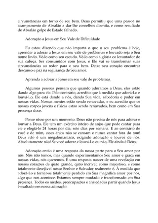 circunstâncias em torno de seu bem. Deus permitiu que uma pessoa no
acampamento de Absalão a dar-lhe conselhos doentia, e como resultado
de Absalão golpe de Estado falhado.
Adoração a Jesus em Seu Vale de Dificuldade
Eu estou dizendo que não importa o que o seu problema é hoje,
aprender a adorar a Jesus em seu vale de problemas e louvado seja o Seu
nome lindo. Vê-lo como seu escudo. Vê-lo como a glória eo levantador de
sua cabeça. Ser consumidos com Jesus, e Ele vai se transformar suas
circunstâncias ao redor para o seu bem. Deixe seu coração encontrar
descanso e paz na segurança de Seu amor.
Aprenda a adorar a Jesus em seu vale de problemas.
Algumas pessoas pensam que quando adoramos a Deus, eles estão
dando algo para ele. Pelo contrário, acredito que à medida que adorá-Lo e
louvá-Lo, Ele está dando a nós, dando Sua vida, sabedoria e poder em
nossas vidas. Nossas mentes estão sendo renovadas, e eu acredito que os
nossos corpos jovens e físicas estão sendo renovados, bem como em Sua
presença doce.
Pense nisso por um momento. Deus não precisa de nós para adorar e
louvar a Deus. Ele tem um exército inteiro de anjos que pode cantar para
ele e elogiá-lo 24 horas por dia, sete dias por semana. E ao contrário de
você e de mim, esses anjos não se cansam e nunca cantar fora do tom!
Deus não é um megalomaníaco, exigindo adoração e louvor de nós.
Absolutamente não! Se você adorar e louvá-Lo ou não, Ele ainda é Deus.
Adoração então é uma resposta da nossa parte para o Seu amor por
nós. Nós não temos, mas quando experimentamos Seu amor e graça em
nossas vidas, nós queremos. É uma resposta nascer de uma revelação em
nossos corações de quão grande, quão incrível, como majestoso, e como
totalmente desejável nosso Senhor e Salvador realmente é. À medida que
adorá-Lo e tornar-se totalmente perdido em Sua magnífica amor por nós,
algo que nos acontece. Estamos sempre mudado e transformado em Sua
presença. Todos os medos, preocupações e ansiedades partir quando Jesus
é exaltado em nossa adoração.
 