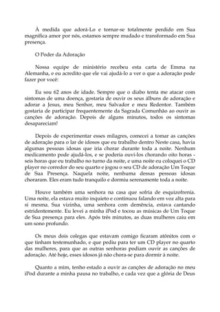 À medida que adorá-Lo e tornar-se totalmente perdido em Sua
magnífica amor por nós, estamos sempre mudado e transformado em Sua
presença.
O Poder da Adoração
Nossa equipe de ministério recebeu esta carta de Emma na
Alemanha, e eu acredito que ele vai ajudá-lo a ver o que a adoração pode
fazer por você:
Eu sou 62 anos de idade. Sempre que o diabo tenta me atacar com
sintomas de uma doença, gostaria de ouvir os seus álbuns de adoração e
adorar a Jesus, meu Senhor, meu Salvador e meu Redentor. Também
gostaria de participar frequentemente da Sagrada Comunhão ao ouvir as
canções de adoração. Depois de alguns minutos, todos os sintomas
desapareciam!
Depois de experimentar esses milagres, comecei a tomar as canções
de adoração para o lar de idosos que eu trabalho dentro Neste casa, havia
algumas pessoas idosas que iria chorar durante toda a noite. Nenhum
medicamento pode ajudá-los, e se poderia ouvi-los chorando oito horas -
seis horas que eu trabalho no turno da noite, e uma noite eu coloquei o CD
player no corredor do seu quarto e jogou o seu CD de adoração Um Toque
de Sua Presença. Naquela noite, nenhuma dessas pessoas idosas
choraram. Eles eram tudo tranquilo e dormiu serenamente toda a noite.
Houve também uma senhora na casa que sofria de esquizofrenia.
Uma noite, ela estava muito inquieto e continuou falando em voz alta para
si mesma. Sua vizinha, uma senhora com demência, estava cantando
estridentemente. Eu levei a minha iPod e tocou as músicas de Um Toque
de Sua presença para eles. Após três minutos, as duas mulheres caiu em
um sono profundo.
Os meus dois colegas que estavam comigo ficaram atônitos com o
que tinham testemunhado, e que pediu para ter um CD player no quarto
das mulheres, para que as outras senhoras podiam ouvir as canções de
adoração. Até hoje, esses idosos já não chora-se para dormir à noite.
Quanto a mim, tenho estado a ouvir as canções de adoração no meu
iPod durante a minha pausa no trabalho, e cada vez que a glória de Deus
 