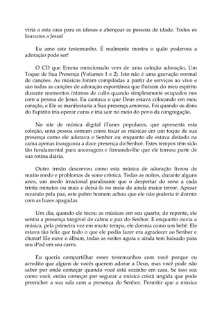 viria a esta casa para os idosos e abençoar as pessoas de idade. Todos os
louvores a Jesus!
Eu amo este testemunho. É realmente mostra o quão poderosa a
adoração pode ser!
O CD que Emma mencionado vem de uma coleção adoração, Um
Toque de Sua Presença (Volumes 1 e 2). Isto não é uma gravação normal
de canções. As músicas foram compiladas a partir de serviços ao vivo e
são todas as canções de adoração espontânea que fluíram do meu espírito
durante momentos íntimos de culto quando simplesmente ocupados nos
com a pessoa de Jesus. Eu cantava o que Deus estava colocando em meu
coração, e Ele se manifestaria a Sua presença amorosa. Foi quando os dons
do Espírito iria operar curas e iria sair no meio do povo da congregação.
No site de música digital iTunes populares, que apresenta esta
coleção, uma pessoa comum como tocar as músicas em um toque de sua
presença como ele adorava o Senhor ou enquanto ele estava deitado na
cama apenas inaugurou a doce presença do Senhor. Estes tempos têm sido
tão fundamental para ancoragem e firmando-lhe que ele tornou parte de
sua rotina diária.
Outro irmão descreveu como esta música de adoração livrou de
muito medo e problemas de sono crônica. Todas as noites, durante alguns
anos, um medo irracional paralisante que o despertar do sono a cada
trinta minutos ou mais e deixá-lo no meio de ainda maior terror. Apesar
rezando pela paz, este pobre homem achou que ele não poderia ir dormir
com as luzes apagadas.
Um dia, quando ele tocou as músicas em seu quarto, de repente, ele
sentiu a presença tangível de calma e paz do Senhor. E enquanto ouvia a
música, pela primeira vez em muito tempo, ele dormia como um bebê. Ele
estava tão feliz que tudo o que ele podia fazer era agradecer ao Senhor e
chorar! Ele ouve o álbum, todas as noites agora e ainda tem baixado para
seu iPod em seu carro.
Eu queria compartilhar esses testemunhos com você porque eu
acredito que alguns de vocês querem adorar a Deus, mas você pode não
saber por onde começar quando você está sozinho em casa. Se isso soa
como você, então começar por segurar a música cristã ungida que pode
preencher a sua sala com a presença do Senhor. Permitir que a música
 