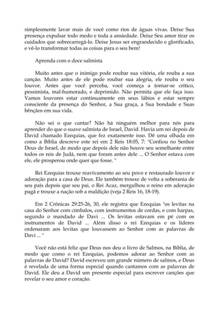 simplesmente lavar mais de você como rios de águas vivas. Deixe Sua
presença expulsar todo medo e toda a ansiedade. Deixe Seu amor tirar os
cuidados que sobrecarregá-lo. Deixe Jesus ser engrandecido e glorificado,
e vê-lo transformar todas as coisas para o seu bem!
Aprenda com o doce salmista
Muito antes que o inimigo pode roubar sua vitória, ele rouba a sua
canção. Muito antes de ele pode roubar sua alegria, ele rouba o seu
louvor. Antes que você perceba, você começa a tornar-se crítico,
pessimista, mal-humorado, e deprimido. Não permita que ele faça isso.
Vamos louvores estar continuamente em seus lábios e estar sempre
consciente da presença do Senhor, a Sua graça, a Sua bondade e Suas
bênçãos em sua vida.
Não sei o que cantar? Não há ninguém melhor para nós para
aprender do que o suave salmista de Israel, David. Havia um rei depois de
David chamado Ezequias, que fez exatamente isso. Dê uma olhada em
como a Bíblia descreve este rei em 2 Reis 18:05, 7: "Confiou no Senhor
Deus de Israel, de modo que depois dele não houve seu semelhante entre
todos os reis de Judá, nem que foram antes dele ... O Senhor estava com
ele, ele prosperou onde quer que fosse. "
Rei Ezequias trouxe reavivamento ao seu povo e restaurado louvor e
adoração para a casa de Deus. Ele também trouxe de volta a soberania de
seu país depois que seu pai, o Rei Acaz, mergulhou o reino em adoração
pagã e trouxe a nação sob a maldição (veja 2 Reis 16, 18-19).
Em 2 Crônicas 29:25-26, 30, ele registra que Ezequias "os levitas na
casa do Senhor com címbalos, com instrumentos de cordas, e com harpas,
segundo o mandado de Davi ... Os levitas estavam em pé com os
instrumentos de David ... Além disso o rei Ezequias e os líderes
ordenaram aos levitas que louvassem ao Senhor com as palavras de
Davi ... "
Você não está feliz que Deus nos deu o livro de Salmos, na Bíblia, de
modo que como o rei Ezequias, podemos adorar ao Senhor com as
palavras de David? David escreveu um grande número de salmos, e Deus
é revelada de uma forma especial quando cantamos com as palavras de
David. Ele deu a David um presente especial para escrever canções que
revelar o seu amor e coração.
 
