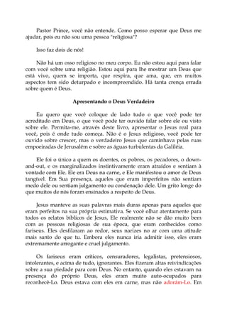 Pastor Prince, você não entende. Como posso esperar que Deus me
ajudar, pois eu não sou uma pessoa "religiosa"?
Isso faz dois de nós!
Não há um osso religioso no meu corpo. Eu não estou aqui para falar
com você sobre uma religião. Estou aqui para lhe mostrar um Deus que
está vivo, quem se importa, que respira, que ama, que, em muitos
aspectos tem sido deturpado e incompreendido. Há tanta crença errada
sobre quem é Deus.
Apresentando o Deus Verdadeiro
Eu quero que você coloque de lado tudo o que você pode ter
acreditado em Deus, o que você pode ter ouvido falar sobre ele ou visto
sobre ele. Permita-me, através deste livro, apresentar o Jesus real para
você, pois é onde tudo começa. Não é o Jesus religioso, você pode ter
ouvido sobre crescer, mas o verdadeiro Jesus que caminhava pelas ruas
empoeiradas de Jerusalém e sobre as águas turbulentas da Galiléia.
Ele foi o único a quem os doentes, os pobres, os pecadores, o down-
and-out, e os marginalizados instintivamente eram atraídos e sentiam à
vontade com Ele. Ele era Deus na carne, e Ele manifestou o amor de Deus
tangível. Em Sua presença, aqueles que eram imperfeitos não sentiam
medo dele ou sentiam julgamento ou condenação dele. Um grito longe do
que muitos de nós foram ensinados a respeito de Deus.
Jesus manteve as suas palavras mais duras apenas para aqueles que
eram perfeitos na sua própria estimativa. Se você olhar atentamente para
todos os relatos bíblicos de Jesus, Ele realmente não se dão muito bem
com as pessoas religiosas de sua época, que eram conhecidos como
fariseus. Eles desfilaram ao redor, seus narizes no ar com uma atitude
mais santo do que tu. Embora eles nunca iria admitir isso, eles eram
extremamente arrogante e cruel julgamento.
Os fariseus eram críticos, censuradores, legalistas, pretensiosos,
intolerantes, e acima de tudo, ignorantes. Eles fizeram altas reivindicações
sobre a sua piedade para com Deus. No entanto, quando eles estavam na
presença do próprio Deus, eles eram muito auto-ocupados para
reconhecê-Lo. Deus estava com eles em carne, mas não adorám-Lo. Em
 