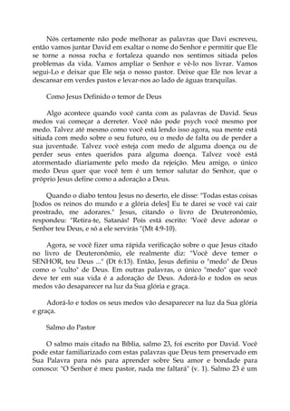 Nós certamente não pode melhorar as palavras que Davi escreveu,
então vamos juntar David em exaltar o nome do Senhor e permitir que Ele
se torne a nossa rocha e fortaleza quando nos sentimos sitiada pelos
problemas da vida. Vamos ampliar o Senhor e vê-lo nos livrar. Vamos
segui-Lo e deixar que Ele seja o nosso pastor. Deixe que Ele nos levar a
descansar em verdes pastos e levar-nos ao lado de águas tranquilas.
Como Jesus Definido o temor de Deus
Algo acontece quando você canta com as palavras de David. Seus
medos vai começar a derreter. Você não pode psych você mesmo por
medo. Talvez até mesmo como você está lendo isso agora, sua mente está
sitiada com medo sobre o seu futuro, ou o medo de falta ou de perder a
sua juventude. Talvez você esteja com medo de alguma doença ou de
perder seus entes queridos para alguma doença. Talvez você está
atormentado diariamente pelo medo da rejeição. Meu amigo, o único
medo Deus quer que você tem é um temor salutar do Senhor, que o
próprio Jesus define como a adoração a Deus.
Quando o diabo tentou Jesus no deserto, ele disse: "Todas estas coisas
[todos os reinos do mundo e a glória deles] Eu te darei se você vai cair
prostrado, me adorares." Jesus, citando o livro de Deuteronômio,
respondeu: "Retira-te, Satanás! Pois está escrito: 'Você deve adorar o
Senhor teu Deus, e só a ele servirás "(Mt 4:9-10).
Agora, se você fizer uma rápida verificação sobre o que Jesus citado
no livro de Deuteronômio, ele realmente diz: "Você deve temer o
SENHOR, teu Deus ..." (Dt 6:13). Então, Jesus definiu o "medo" de Deus
como o "culto" de Deus. Em outras palavras, o único "medo" que você
deve ter em sua vida é a adoração de Deus. Adorá-lo e todos os seus
medos vão desaparecer na luz da Sua glória e graça.
Adorá-lo e todos os seus medos vão desaparecer na luz da Sua glória
e graça.
Salmo do Pastor
O salmo mais citado na Bíblia, salmo 23, foi escrito por David. Você
pode estar familiarizado com estas palavras que Deus tem preservado em
Sua Palavra para nós para aprender sobre Seu amor e bondade para
conosco: "O Senhor é meu pastor, nada me faltará" (v. 1). Salmo 23 é um
 