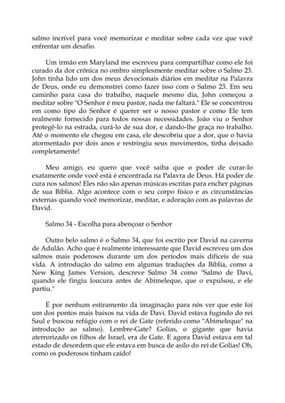 salmo incrível para você memorizar e meditar sobre cada vez que você
enfrentar um desafio.
Um irmão em Maryland me escreveu para compartilhar como ele foi
curado da dor crônica no ombro simplesmente meditar sobre o Salmo 23.
John tinha lido um dos meus devocionais diários em meditar na Palavra
de Deus, onde eu demonstrei como fazer isso com o Salmo 23. Em seu
caminho para casa do trabalho, naquele mesmo dia, John começou a
meditar sobre "O Senhor é meu pastor, nada me faltará." Ele se concentrou
em como tipo do Senhor é querer ser o nosso pastor e como Ele tem
realmente fornecido para todos nossas necessidades. João viu o Senhor
protegê-lo na estrada, curá-lo de sua dor, e dando-lhe graça no trabalho.
Até o momento ele chegou em casa, ele descobriu que a dor, que o havia
atormentado por dois anos e restringiu seus movimentos, tinha deixado
completamente!
Meu amigo, eu quero que você saiba que o poder de curar-lo
exatamente onde você está é encontrada na Palavra de Deus. Há poder de
cura nos salmos! Eles não são apenas músicas escritas para encher páginas
de sua Bíblia. Algo acontece com o seu corpo físico e as circunstâncias
externas quando você memorizar, meditar, e adoração com as palavras de
David.
Salmo 34 - Escolha para abençoar o Senhor
Outro belo salmo é o Salmo 34, que foi escrito por David na caverna
de Adulão. Acho que é realmente interessante que David escreveu um dos
salmos mais poderosos durante um dos períodos mais difíceis de sua
vida. A introdução do salmo em algumas traduções da Bíblia, como a
New King James Version, descreve Salmo 34 como "Salmo de Davi,
quando ele fingiu loucura antes de Abimeleque, que o expulsou, e ele
partiu."
É por nenhum estiramento da imaginação para nós ver que este foi
um dos pontos mais baixos na vida de Davi. David estava fugindo do rei
Saul e buscou refúgio com o rei de Gate (referido como "Abimeleque" na
introdução ao salmo). Lembre-Gate? Golias, o gigante que havia
aterrorizado os filhos de Israel, era de Gate. E agora David estava em tal
estado de desordem que ele estava em busca de asilo do rei de Golias! Oh,
como os poderosos tinham caído!
 