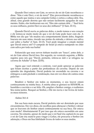 Quando Davi estava em Gate, os servos do rei de Gate reconheceu e
disse: "Não é este Davi, o rei da terra?" Eles provavelmente reconheceu-o
como aquele que matou o seu campeão Golias e cortou a cabeça dele. Era,
afinal, uma grande derrota que não seriam facilmente apagadas de suas
mentes. Então, eles lembraram seu rei, "Eles não cantam dele ..." Saul feriu
os seus milhares, porém Davi os seus dez milhares? "(1 Sam. 21:11).
Quando David ouviu as palavras deles, o medo tomou o seu coração
e ele tornou-se muito medo do que o rei de Gate pode fazer com ele. A
Bíblia nos diz que "ele mudou seu comportamento diante deles, fingindo
loucura em suas mãos, riscado nas portas da entrada, e deixou sua saliva
cair sobre a barba" (1 Sam. 21:13). Você pode imaginar o estado mental
que David estava em? O campeão de Israel já estava rastejando no chão
com saliva por toda sua barba!
Enfurecido que seus servos tinham trazido um "louco", antes dele, o
rei de Gate atirou David fora. Em seguida, no versículo seguinte, a Bíblia
registra para nós que "David, portanto, retirou-se dali e se refugiou na
caverna de Adulão" (1 Sam. 22:01).
Agora que você entende o contexto, você pode apreciar as palavras
que foram escritas a partir das profundezas da caverna. Depois de um
episódio tão degradante, David poderia ter escondido na caverna e se
entregava a auto-piedade e condenação, mas em vez disso ele cantou estas
palavras:
Bendirei o Senhor em todos os momentos, o seu louvor estará
continuamente na minha boca. A minha alma se gloriará no SENHOR; os
humildes o ouvirão e e ser feliz. Oh, ampliar o Senhor comigo, e exaltemos
Seu nome juntos. Busquei ao Senhor, e Ele me ouviu e me livrou de todos
os meus temores.
-Salmo 34:1-4
Em sua hora mais escura, David preferiu não ser derrotado por suas
circunstâncias. Em vez disso, ele escolheu para abençoar o Senhor e deixar
que os louvores do Senhor estará continuamente na sua boca. Ele estava
com medo? Absolutamente! É por isso que ele estava escondido em uma
caverna. No entanto, apesar do medo que o rei Saul iria capturá-lo ou que
o rei de Gate iria matá-lo para vingar a Golias, ele procurou o Senhor em
adoração, e Deus em Sua fidelidade livrou de todos os seus medos.
 