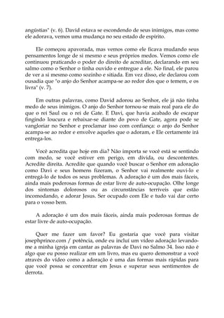 angústias" (v. 6). David estava se escondendo de seus inimigos, mas como
ele adorava, vemos uma mudança no seu estado de espírito.
Ele começou apavorada, mas vemos como ele ficava mudando seus
pensamentos longe de si mesmo e seus próprios medos. Vemos como ele
continuou praticando o poder do direito de acreditar, declarando em seu
salmo como o Senhor o tinha ouvido e entregue a ele. No final, ele parou
de ver a si mesmo como sozinho e sitiada. Em vez disso, ele declarou com
ousadia que "o anjo do Senhor acampa-se ao redor dos que o temem, e os
livra" (v. 7).
Em outras palavras, como David adorou ao Senhor, ele já não tinha
medo de seus inimigos. O anjo do Senhor tornou-se mais real para ele do
que o rei Saul ou o rei de Gate. E Davi, que havia acabado de escapar
fingindo loucura e rebaixar-se diante do povo de Gate, agora pode se
vangloriar no Senhor e proclamar isso com confiança: o anjo do Senhor
acampa-se ao redor e envolve aqueles que o adoram, e Ele certamente irá
entrega-los.
Você acredita que hoje em dia? Não importa se você está se sentindo
com medo, se você estiver em perigo, em dívida, ou descontentes.
Acredite direita. Acredite que quando você buscar o Senhor em adoração
como Davi e seus homens fizeram, o Senhor vai realmente ouvi-lo e
entregá-lo de todos os seus problemas. A adoração é um dos mais fáceis,
ainda mais poderosas formas de estar livre de auto-ocupação. Olhe longe
dos sintomas dolorosos ou as circunstâncias terríveis que estão
incomodando, e adorar Jesus. Ser ocupado com Ele e tudo vai dar certo
para o vosso bem.
A adoração é um dos mais fáceis, ainda mais poderosas formas de
estar livre de auto-ocupação.
Quer me fazer um favor? Eu gostaria que você para visitar
josephprince.com / potência, onde eu incluí um vídeo adoração levando-
me a minha igreja em cantar as palavras de Davi no Salmo 34. Isso não é
algo que eu posso realizar em um livro, mas eu quero demonstrar a você
através do vídeo como a adoração é uma das formas mais rápidas para
que você possa se concentrar em Jesus e superar seus sentimentos de
derrota.
 