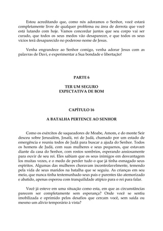 Estou acreditando que, como nós adoramos o Senhor, você estará
completamente livre de qualquer problema ou área de derrota que você
está lutando com hoje. Vamos concordar juntos que seu corpo vai ser
curado, que todos os seus medos vão desaparecer, e que todos os seus
vícios terá desaparecido no poderoso nome de Jesus.
Venha engrandece ao Senhor comigo, venha adorar Jesus com as
palavras de Davi, e experimentar a Sua bondade e libertação!
PARTE 6
TER UM SEGURO
EXPECTATIVA DE BOM
CAPÍTULO 16
A BATALHA PERTENCE AO SENHOR
Como os exércitos de saqueadores de Moabe, Amom, e do monte Seir
desceu sobre Jerusalém, Josafá, rei de Judá, chamado por um estado de
emergência e reuniu todos de Judá para buscar a ajuda do Senhor. Todos
os homens de Judá, com suas mulheres e seus pequenos, que estavam
diante da casa do Senhor, com rostos sombrios, esperando ansiosamente
para ouvir de seu rei. Eles sabiam que os seus inimigos em desvantagem
los muitas vezes, e o medo de perder tudo o que já tinha esmagado seus
espíritos. Algumas das mulheres choravam incontrolavelmente, temendo
pela vida de seus maridos na batalha que se seguiu. As crianças em seu
meio, que nunca tinha testemunhado seus pais e parentes tão atemorizado
e abatido, apenas esperou com tranquilidade atípico para o rei para falar.
Você já esteve em uma situação como esta, em que as circunstâncias
parecem ser completamente sem esperança? Onde você se sentiu
imobilizada e oprimido pelos desafios que cercam você, sem saída ou
mesmo um alívio temporário à vista?
 