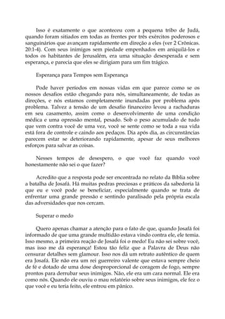 Isso é exatamente o que aconteceu com a pequena tribo de Judá,
quando foram sitiados em todas as frentes por três exércitos poderosos e
sanguinários que avançam rapidamente em direção a eles (ver 2 Crônicas.
20:1-4). Com seus inimigos sem piedade empenhados em aniquilá-los e
todos os habitantes de Jerusalém, era uma situação desesperada e sem
esperança, e parecia que eles se dirigiam para um fim trágico.
Esperança para Tempos sem Esperança
Pode haver períodos em nossas vidas em que parece como se os
nossos desafios estão chegando para nós, simultaneamente, de todas as
direções, e nós estamos completamente inundadas por problema após
problema. Talvez a tensão de um desafio financeiro levou a rachaduras
em seu casamento, assim como o desenvolvimento de uma condição
médica e uma opressão mental, pesado. Sob o peso acumulado de tudo
que vem contra você de uma vez, você se sente como se toda a sua vida
está fora de controle e caindo aos pedaços. Dia após dia, as circunstâncias
parecem estar se deteriorando rapidamente, apesar de seus melhores
esforços para salvar as coisas.
Nesses tempos de desespero, o que você faz quando você
honestamente não sei o que fazer?
Acredito que a resposta pode ser encontrada no relato da Bíblia sobre
a batalha de Josafá. Há muitas pedras preciosas e práticos da sabedoria lá
que eu e você pode se beneficiar, especialmente quando se trata de
enfrentar uma grande pressão e sentindo paralisado pela própria escala
das adversidades que nos cercam.
Superar o medo
Quero apenas chamar a atenção para o fato de que, quando Josafá foi
informado de que uma grande multidão estava vindo contra ele, ele temia.
Isso mesmo, a primeira reação de Josafá foi o medo! Eu não sei sobre você,
mas isso me dá esperança! Estou tão feliz que a Palavra de Deus não
censurar detalhes sem glamour. Isso nos dá um retrato autêntico de quem
era Josafá. Ele não era um rei guerreiro valente que estava sempre cheio
de fé e dotado de uma dose desproporcional de coragem de fogo, sempre
prontos para derrubar seus inimigos. Não, ele era um cara normal. Ele era
como nós. Quando ele ouviu o mau relatório sobre seus inimigos, ele fez o
que você e eu teria feito, ele entrou em pânico.
 
