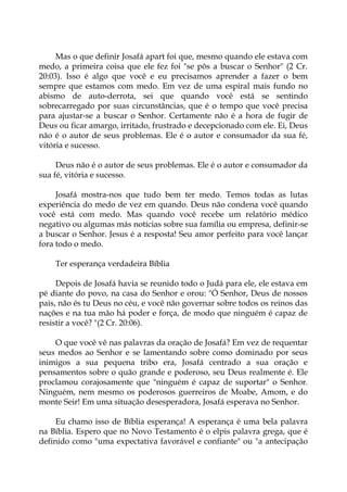 Mas o que definir Josafá apart foi que, mesmo quando ele estava com
medo, a primeira coisa que ele fez foi "se pôs a buscar o Senhor" (2 Cr.
20:03). Isso é algo que você e eu precisamos aprender a fazer o bem
sempre que estamos com medo. Em vez de uma espiral mais fundo no
abismo de auto-derrota, sei que quando você está se sentindo
sobrecarregado por suas circunstâncias, que é o tempo que você precisa
para ajustar-se a buscar o Senhor. Certamente não é a hora de fugir de
Deus ou ficar amargo, irritado, frustrado e decepcionado com ele. Ei, Deus
não é o autor de seus problemas. Ele é o autor e consumador da sua fé,
vitória e sucesso.
Deus não é o autor de seus problemas. Ele é o autor e consumador da
sua fé, vitória e sucesso.
Josafá mostra-nos que tudo bem ter medo. Temos todas as lutas
experiência do medo de vez em quando. Deus não condena você quando
você está com medo. Mas quando você recebe um relatório médico
negativo ou algumas más notícias sobre sua família ou empresa, definir-se
a buscar o Senhor. Jesus é a resposta! Seu amor perfeito para você lançar
fora todo o medo.
Ter esperança verdadeira Bíblia
Depois de Josafá havia se reunido todo o Judá para ele, ele estava em
pé diante do povo, na casa do Senhor e orou: "Ó Senhor, Deus de nossos
pais, não és tu Deus no céu, e você não governar sobre todos os reinos das
nações e na tua mão há poder e força, de modo que ninguém é capaz de
resistir a você? "(2 Cr. 20:06).
O que você vê nas palavras da oração de Josafá? Em vez de requentar
seus medos ao Senhor e se lamentando sobre como dominado por seus
inimigos a sua pequena tribo era, Josafá centrado a sua oração e
pensamentos sobre o quão grande e poderoso, seu Deus realmente é. Ele
proclamou corajosamente que "ninguém é capaz de suportar" o Senhor.
Ninguém, nem mesmo os poderosos guerreiros de Moabe, Amom, e do
monte Seir! Em uma situação desesperadora, Josafá esperava no Senhor.
Eu chamo isso de Bíblia esperança! A esperança é uma bela palavra
na Bíblia. Espero que no Novo Testamento é o elpis palavra grega, que é
definido como "uma expectativa favorável e confiante" ou "a antecipação
 