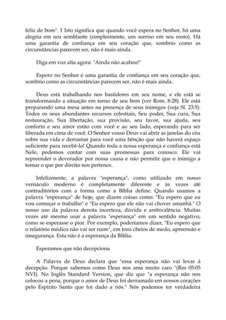 feliz de bom". 1 Isto significa que quando você espera no Senhor, há uma
alegria em seu semblante (simplesmente, um sorriso em seu rosto). Há
uma garantia de confiança em seu coração que, sombrio como as
circunstâncias parecem ser, não é mais ainda.
Diga em voz alta agora: "Ainda não acabou!"
Espero no Senhor é uma garantia de confiança em seu coração que,
sombrio como as circunstâncias parecem ser, não é mais ainda.
Deus está trabalhando nos bastidores em seu nome, e ele está se
transformando a situação em torno de seu bem (ver Rom. 8:28). Ele está
preparando uma mesa antes na presença de seus inimigos (veja Sl. 23:5).
Todos os seus abundantes recursos celestiais, Seu poder, Sua cura, Sua
restauração, Sua libertação, sua provisão, seu favor, sua ajuda, seu
conforto e seu amor estão com você e ao seu lado, esperando para ser
liberada em cima de você. O Senhor vosso Deus vai abrir as janelas do céu
sobre sua vida e derramar para você uma bênção que não haverá espaço
suficiente para recebê-lo! Quando toda a nossa esperança e confiança está
Nele, podemos contar com suas promessas para conosco. Ele vai
repreender o devorador por nossa causa e não permitir que o inimigo a
tomar o que por direito nos pertence.
Infelizmente, a palavra "esperança", como utilizado em nosso
vernáculo moderno é completamente diferente e às vezes até
contraditórios com a forma como a Bíblia define. Quando usamos a
palavra "esperança" de hoje, que dizem coisas como: "Eu espero que eu
vou começar o trabalho" e "Eu espero que ele não vai chover amanhã." O
nosso uso da palavra denota incerteza, dúvida e ambivalência. Muitas
vezes até mesmo usar a palavra "esperança" em um sentido negativo,
como se esperasse o pior. Por exemplo, poderíamos dizer, "Eu espero que
o relatório médico não vai ser ruim", em tons cheios de medo, apreensão e
insegurança. Esta não é a esperança da Bíblia.
Esperamos que não decepciona
A Palavra de Deus declara que "essa esperança não vai levar à
decepção. Porque sabemos como Deus nos ama muito caro "(Rm 05:05
NVI). No Inglês Standard Version, que diz que "a esperança não nos
colocou a pena, porque o amor de Deus foi derramado em nossos corações
pelo Espírito Santo que foi dado a nós." Nós podemos ter verdadeira
 